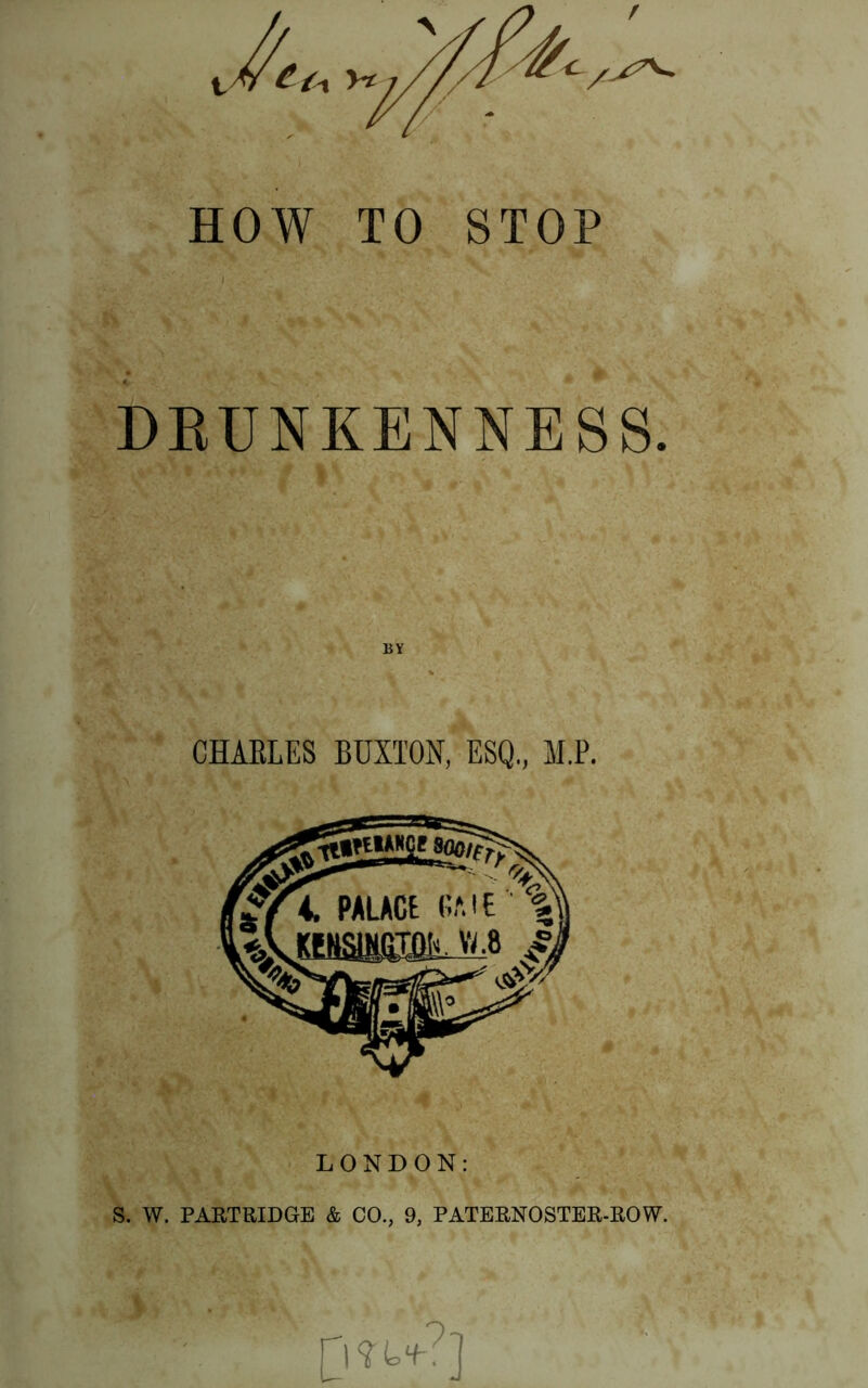HOW TO STOP DRUNKENNESS. BY CHAKLES BUXTON, ESQ, M.P. LONDON: S. W. PARTRIDGE & CO., 9, PATERNOSTER-ROW.