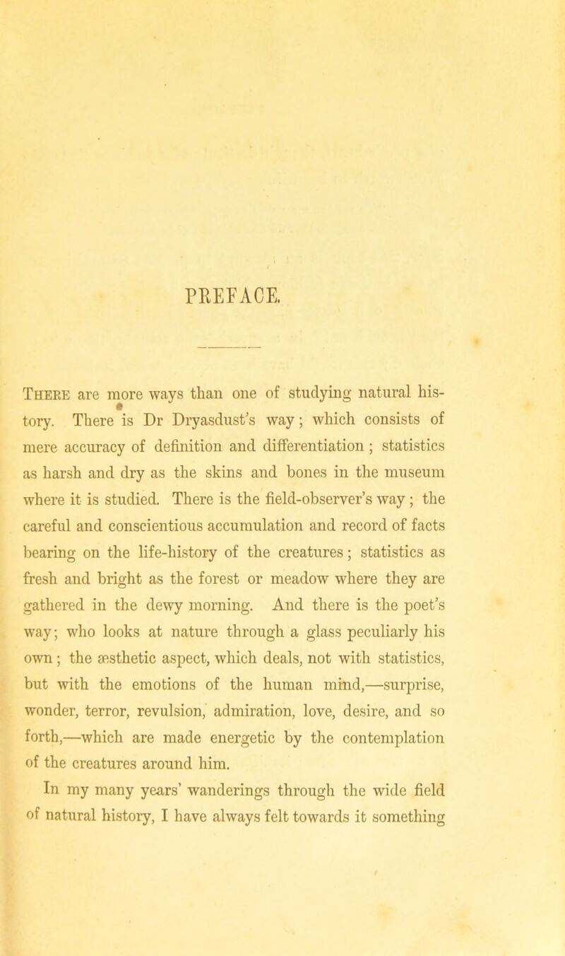 PREFACE. There are more ways than one of studying natural his- tory. There is Dr Dryasdust's way; which consists of mere accuracy of definition and differentiation ; statistics as harsh and dry as the skins and bones in the museum where it is studied. There is the field-observer’s way; the careful and conscientious accumulation and record of facts bearing on the life-history of the creatures; statistics as fresh and bright as the forest or meadow where they are gathered in the dewy morning. And there is the poet’s way; who looks at nature through a glass peculiarly his own; the aesthetic aspect, which deals, not with statistics, but with the emotions of the human mind,—surprise, wonder, terror, revulsion, admiration, love, desire, and so forth,—which are made energetic by the contemplation of the creatures around him. In my many years’ wanderings through the wide field of natural history, I have always felt towards it something