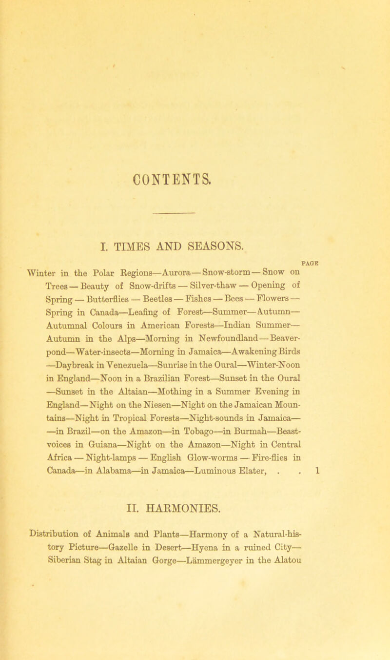 CONTENTS. I. TIMES AND SEASONS. PAGE Winter in the Polar Regions—Aurora—Snow-storm—Snow on Trees — Beauty of Snow-drifts — Silver-thaw — Opening of Spring — Butterflies — Beetles — Fishes — Bees — Flowers — Spring in Canada—Leafing of Forest—Summer—Autumn— Autumnal Colours in American Forests—Indian Summer— Autumn in the Alps—Morning in Newfoundland—Beaver- pond—Water-insects—Morning in Jamaica—Awakening Birds —Daybreak in Venezuela—Sunrise in the Oural—Winter-Noon in England—Noon in a Brazilian Forest—Sunset in the Oural —Sunset in the Altaian—Mothing in a Summer Evening in England—Night on the Niesen—Night on the Jamaican Moun- tains—Night in Tropical Forests—Night-sounds in Jamaica— —in Brazil—on the Amazon—^in Tobago—in Burmah—Beast- voices in Guiana—Night on the Amazon—Night in Central Africa — Night-lamps — English Glow-worms — Fire-flies in Canada—in Alabama—in Jamaica—Luminous Elater, . , 1 II. HAEMONIES. Distribution of Animals and Plants—Harmony of a Natural-his- tory Picture—Gazelle in Desert—Hyena in a ruined City— Siberian Stag in Altaian Gorge—Lammergeyer in the Alatou