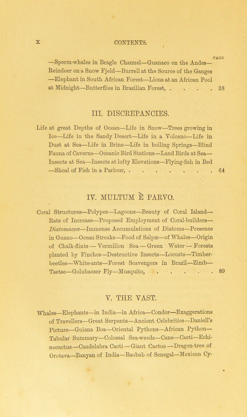 I PAGE —Sperm-whales in Beagle Channel—Guanaco on the Andes— Reindeer on a Snow Fjeld—Burrell at the Source of the Ganges —Elephant in South African Forest—Lions at an African Pool at Midnight—Butterflies in Brazilian Forest, . , . .38 III. DISCREPANCIES. Life at great Depths of Ocean—Life in Snow—Trees growing in Ice—Life in the Sandy Desert—Life in a Volcano—Life in Dust at Sea—Life in Brine—Life in boiling Springs—Blind Fauna of Caverns—Oceanic Bird Stations—Land Birds at Sea— Insects at Sea—Insects at lofty Elevations—Flying-fish in Bed —Shoal of Fish in a Parlour, 64 IV. MULTUM 111 PARVO. Coral Structmes—Polypes—Lagoons—Beauty of Coral Island— Rate of Increase—Proposed Employment of Coral-builders— Diatomacece—Immense Accumulations of Diatoms—Presence in Guano—Ocean Streaks—Food of Salpce—of Whales—Origin of Chalk-fiints—Vermilion Sea — Green Water — Forests planted by Finches—Destructive Insects—Locusts—Timber- beetles—White-ants—Forest Scavengers in Brazil—Zimb— Tsetse—Golubacser Fly—Musquito, . . . . .89 V. THE VAST. Whales—Elephants—in India—in Africa—Condor—Exaggerations of Travellers—Great Serpents—Ancient Celebrities—Daniell’s Picture—Guiana Boa—Oriental Pythons—African Python— Tabular Summary—Colossal Sea-weeds—Cane—Cacti—Echi- nocactus—Candelabra Cacti —Giant Cactus—Dragon-tree of Orotava—Banyan of India—Baobab of Senegal—Mexican Cy-