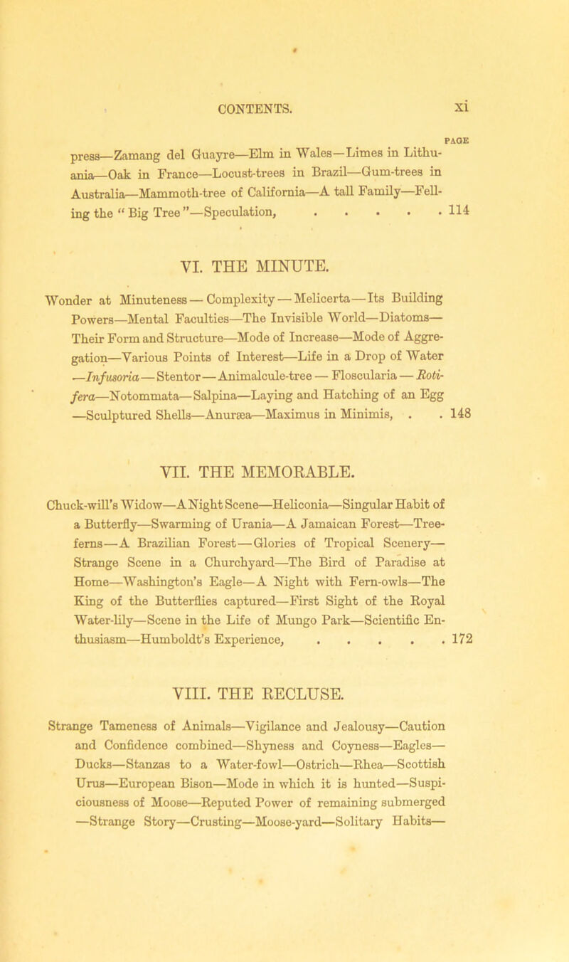 PAGE press—Zamang del Guayre—Elm in Wales—Limes in Lithu- ania—Oak in France—Locust-trees in Brazil—Gum-trees in Australia—Mammoth-tree of California—A tall Family—Fell- ing the “Big Tree”—Speculation, 114 VI. THE MINUTE. Wonder at Minuteness—Complexity — Melicerta—Its Building Powers—Mental Faculties—The Invisible World—Diatoms— Their Form and Structure—Mode of Increase—Mode of Aggre- gation—Various Points of Interest—Life in a Drop of Water —Infusoria—Stentor—Animalcule-tree — Floscularia — Roti- fera—Notommata^Salpina—Laying and Hatching of an Egg —Sculptured Shells—Anuraea—Maximus in Minimis, . . 148 VII. THE MEMORABLE. Chuck-wUl’s Widow—ANight Scene—HeUconia—Singular Habit of a Butterfly—Swarming of Urania—A Jamaican Forest—Tree- ferns—A Brazilian Forest—Glories of Tropical Scenery— Strange Scene in a Churchyard—The Bird of Paradise at Home—Washington’s Eagle—A Night with Fern-owls—The King of the Butterflies captured—First Sight of the Royal Water-lily—Scene in the Life of Mungo Park—Scientific En- thusiasm—Humboldt’s Experience, . . . . .172 VIII. THE RECLUSE. Strange Tameness of Animals—Vigilance and Jealousy—Caution and Confidence combined—Shyness and Coyness—Eagles— Ducks—Stanzas to a Water-fowl—Ostrich—Rhea—Scottish Urus—European Bison—Mode in which it is himted—Suspi- ciousness of Moose—Reputed Power of remaining submerged —Strange Story—Crusting—Moose-yard—Solitary Habits—