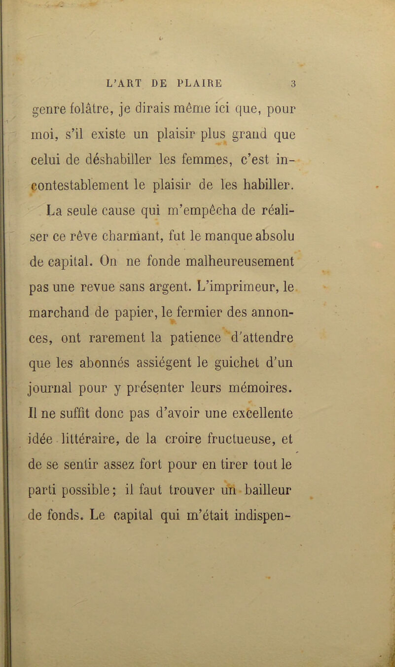 genre folâtre, je dirais même ici que, pour moi, s’il existe un plaisir plus grand que celui de déshabiller les femmes, c’est in- contestablement le plaisir de les habiller. * La seule cause qui m’empêcha de réali- ser ce rêve charmant, fut le manque absolu de capital. On ne fonde malheureusement pas une revue sans argent. L’imprimeur, le marchand de papier, le^fermier des annon- ces, ont rarement la patience d'attendre que les abonnés assiègent le guichet d'un journal pour y présenter leurs mémoires. Il ne suffit donc pas d’avoir une excellente idée littéraire, de la croire fructueuse, et de se sentir assez fort pour en tirer tout le parti possible ; il faut trouver un bailleur de fonds. Le capital qui m’était indispen-