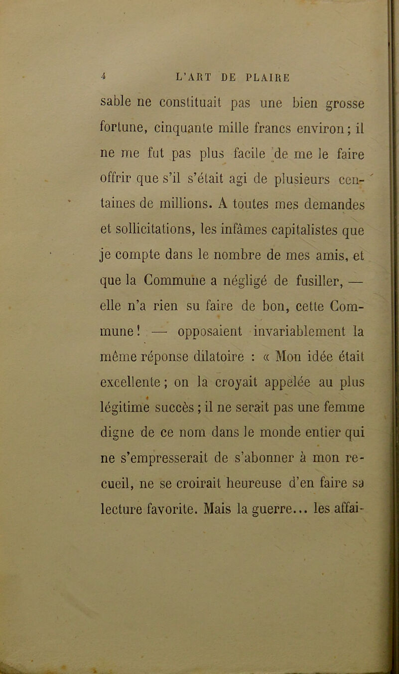 sable ne conslituait pas une bien grosse fortune, cinquante mille francs environ; il ne me fut pas plus facile [de me le faire offrir que s’il s’était agi de plusieurs cen- ' laines de millions. A toutes mes demandes et sollicitations, les infâmes capitalistes que je compte dans le nombre de mes amis, et que la Commune a négligé de fusiller, — elle n’a rien su faire de bon, cette Com- mune! — opposaient invariablement la même réponse dilatoire : « Mon idée était excellente ; on la croyait appelée au plus 4 légitime succès ; il ne serait pas une femme digne de ce nom dans le monde entier qui ne s’empresserait de s’abonner à mon re- cueil, ne se croirait heureuse d’en faire sa lecture favorite. Mais la guerre... les affai-