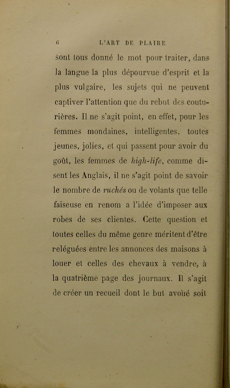 sont tous donné le mot pour traiter, dans la langue la plus dépourvue d’esprit et la plus vulgaire, les sujets qui ne peuvent captiver l’attention que du rebut des coutu- rières. Il ne s’agit point, en effet, pour les femmes mondaines, intelligentes, toutes jeunes, jolies, et qui passent pour avoir du goût, les femmes de higli-life, comme di- sent les Anglais, il ne s’agit point de savoir le nombre de 7mchés ou de volants que telle faiseuse en renom a l’idée d’imposer aux robes de ses clientes. Cette question et toutes celles du même genre méritent d’être reléguées entre les annonces des maisons à louer et celles des chevaux à vendre^, à la quatrième page des journaux. Il s’agit de créer un recueil dont le but avoué soit