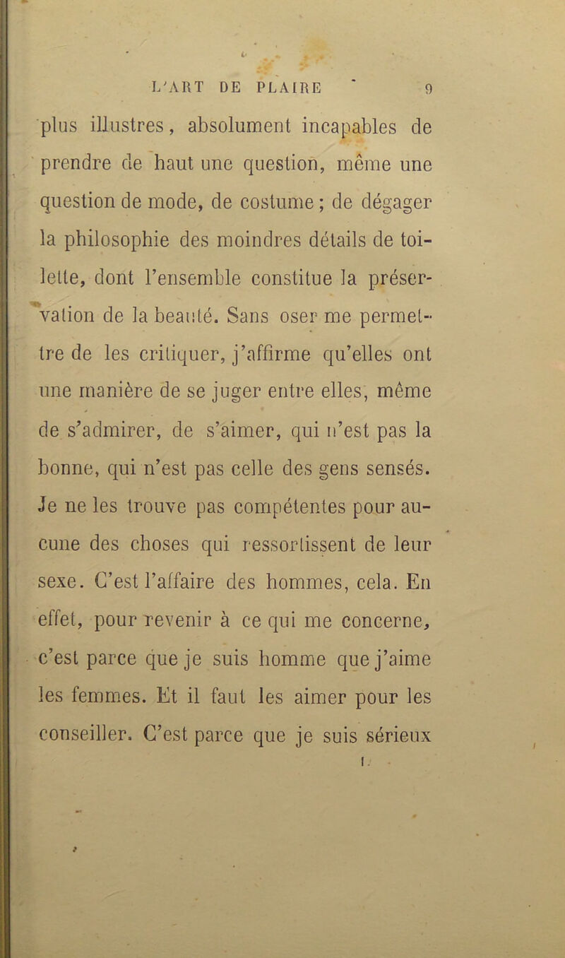 plus illustres, absolument incapables de prendre de haut une question, même une question de mode, de costume ; de dégager la philosophie des moindres détails de toi- lette, dont l’ensemble constitue la préser- \ation de la beauté. Sans oser me permet- tre de les critiquer, j’affirme qu’elles ont une manière de se juger entre elles, même de s’admirer, de s’aimer, qui n’est pas la bonne, qui n’est pas celle des gens sensés. Je ne les trouve pas compétentes pour au- cune des choses qui ressortissent de leur sexe. C’est l’affaire des hommes, cela. En effet, pour revenir à ce qui me concerne, c’est parce que je suis homme que j’aime les femmes. Et il faut les aimer pour les conseiller. C’est parce que je suis sérieux I.