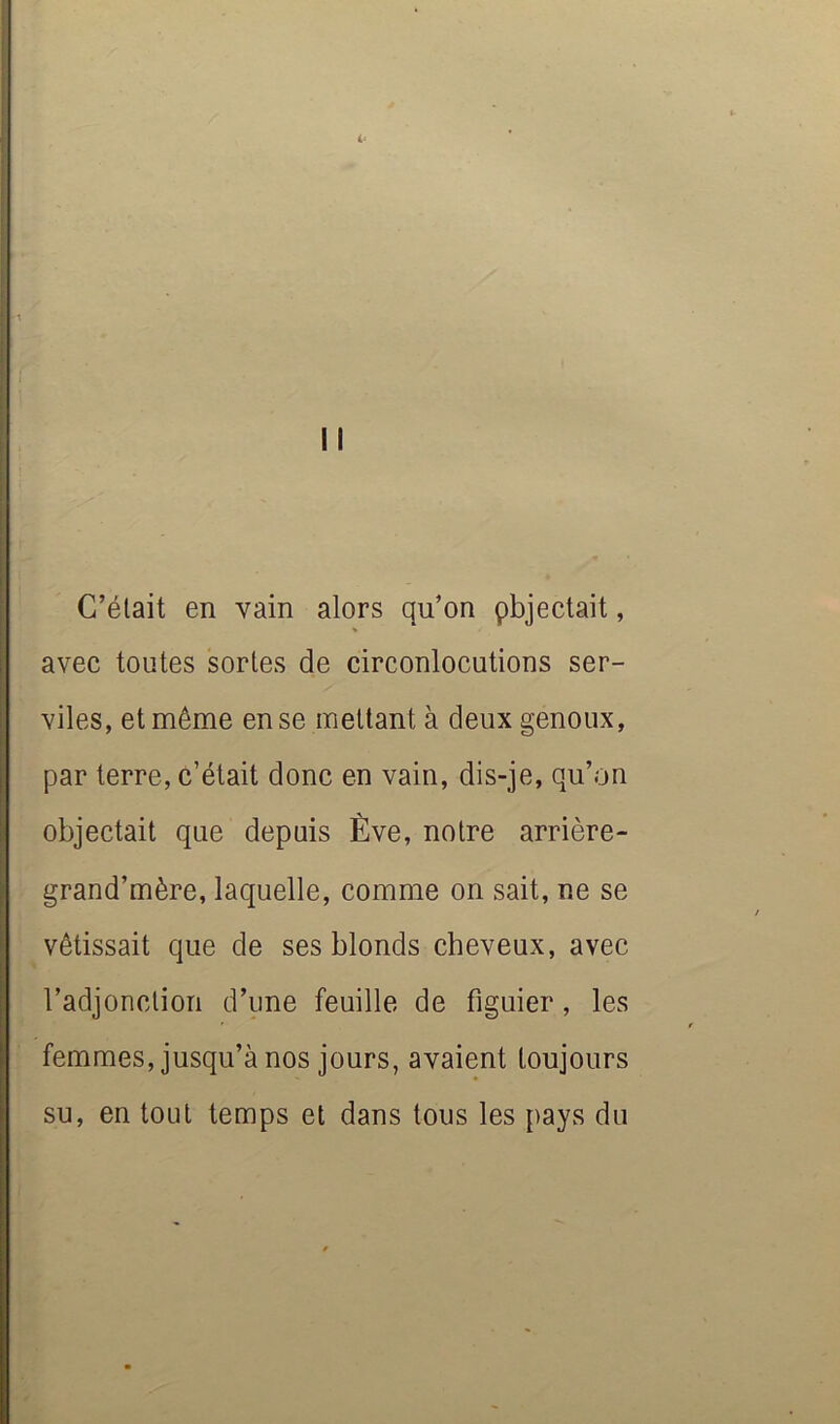 i‘ II C’était en vain alors qu’on pbjectait, » avec toutes sortes de circonlocutions ser- viles, et même en se mettant à deux genoux, par terre, c’était donc en vain, dis-je, qu’on objectait que depuis Ève, notre arrière- grand’mère, laquelle, comme on sait, ne se vêtissait que de ses blonds cheveux, avec l’adjonction d’une feuille de figuier, les femmes, jusqu’à nos jours, avaient toujours su, en tout temps et dans tous les pays du