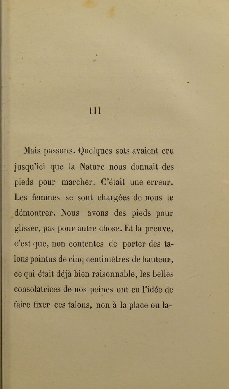 III Mais passons. Quelques sols avaient cru jusqu’ici que la Nature nous donnait des pieds pour marcher. C’était une erreur. Les femmes se sont chargées de nous le démontrer. Nous avons des pieds pour glisser, pas pour autre chose. Et la preuve, c’est que, non contentes de porter des ta- lons pointus de cinq centimètres de hauteur, ce qui était déjà bien raisonnable, les belles consolatrices de nos peines ont eu l’idée de faire fixer ces talons, non à la place où la-