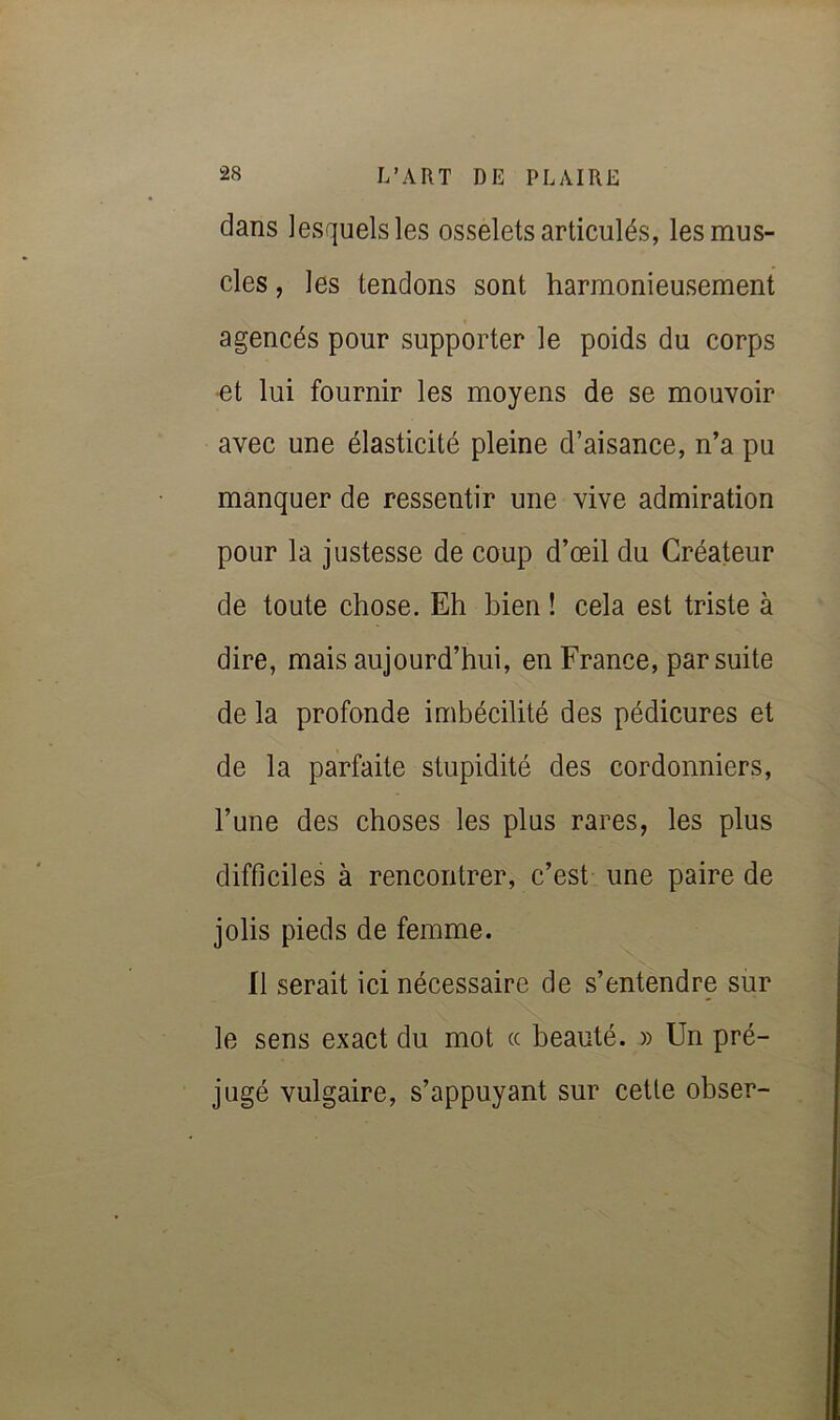 dans lesquels les osselets articulés, les mus- cles , les tendons sont harmonieusement agencés pour supporter le poids du corps •et lui fournir les moyens de se mouvoir avec une élasticité pleine d’aisance, n’a pu manquer de ressentir une vive admiration pour la justesse de coup d’œil du Créateur de toute chose. Eh bien ! cela est triste à dire, mais aujourd’hui, en France, par suite de la profonde imbécilité des pédicures et de la parfaite stupidité des cordonniers, l’une des choses les plus rares, les plus difficiles à rencontrer, c’est une paire de jolis pieds de femme. fl serait ici nécessaire de s’entendre sur le sens exact du mot ce beauté. » Un pré- jugé vulgaire, s’appuyant sur cette obser-