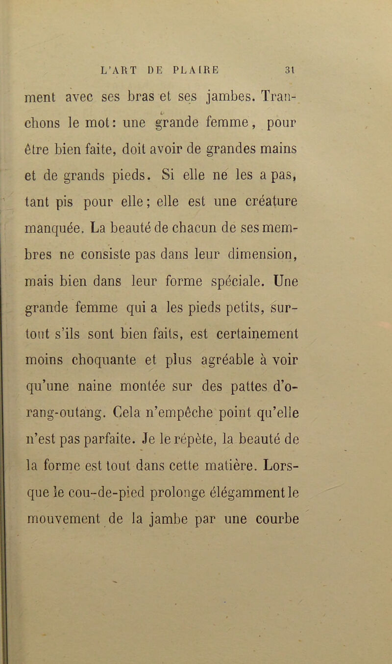 ment avec ses bras et ses jambes. Tran- chons le mot : une grande femme, pour être bien faite, doit avoir de grandes mains et de grands pieds. Si elle ne les a pas, tant pis pour elle ; elle est une créature manquée. La beauté de chacun de ses mem- bres ne consiste pas dans leur dimension, mais bien dans leur forme spéciale. Une grande femme qui a les pieds petits, sur- ' tout s’ils sont bien faits, est certainement moins choquante et plus agréable à voir qu’une naine montée sur des pattes d’o- rang-outang. Cela n’empêche point qu’elle n’est pas parfaite. Je le répète, la beauté de la forme est tout dans cette matière. Lors- que le cou-de-pied prolonge élégamment le mouvement de la jambe par une courbe