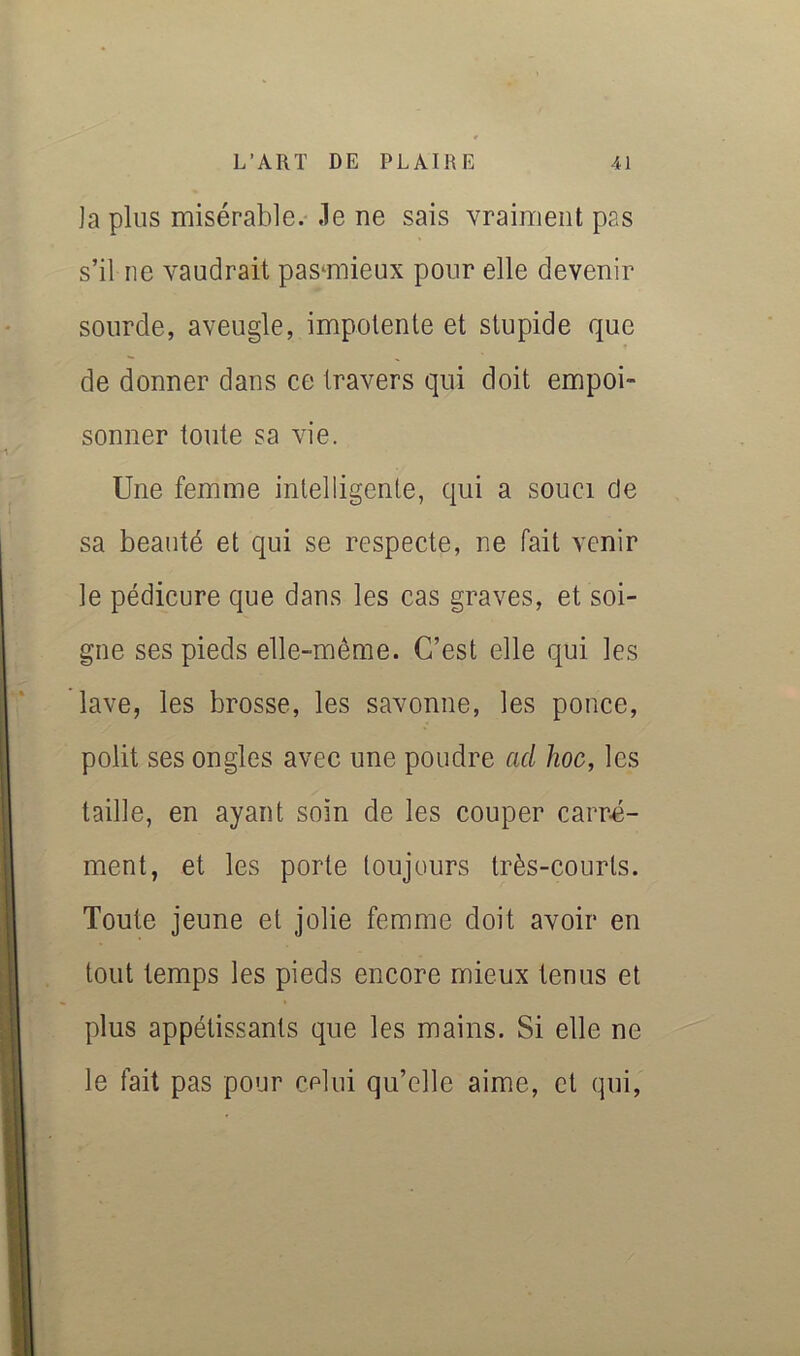 Japlus misérable, .le ne sais vraiment pas s’il ne vaudrait pasmiieux pour elle devenir sourde, aveugle, impotente et stupide que de donner dans ce travers qui doit empoi- sonner toute sa vie. Une femme intelligente, qui a souci de sa beauté et qui se respecte, ne fait venir le pédicure que dans les cas graves, et soi- gne ses pieds elle-même. C’est elle qui les lave, les brosse, les savonne, les ponce, polit ses ongles avec une poudre ad hoc, les taille, en ayant soin de les couper carr-é- ment, et les porte toujours très-courts. Toute jeune et jolie femme doit avoir en tout temps les pieds encore mieux tenus et plus appétissants que les mains. Si elle ne le fait pas pour celui qu’elle aime, et (lui.