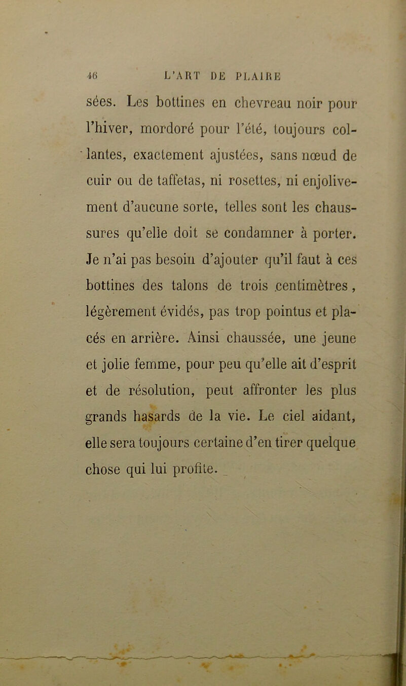 sées. Les bottines en chevreau noir pour l’hiver, mordoré pour Tété, toujours col- lantes, exactement ajustées, sans nœud de cuir ou de taffetas, ni rosettes, ni enjolive- ment d’aucune sorte, telles sont les chaus- sures qu’elle doit se condamner à porter. Je n’ai pas besoin d’ajouter qu’il faut à ces bottines des talons de trois .centimètres, légèrement évidés, pas trop pointus et pla- cés en arrière. Ainsi chaussée, une jeune et jolie femme, pour peu qu’elle ait d’esprit et de résolution, peut affronter Jes plus grands hasards de la vie. Le ciel aidant, elle sera toujours certaine d’en tirer quelque chose qui lui profite. ^