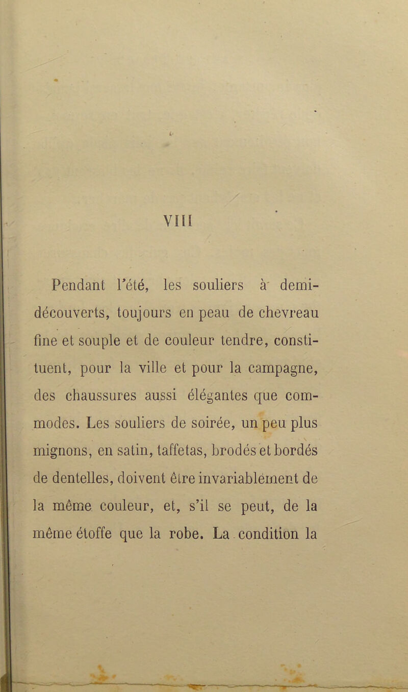 vm Pendant Tété, les souliers à' demi- découverts, toujours en peau de chevreau fine et souple et de couleur tendre, consti- tuent, pour la ville et pour la campagne, des chaussures aussi élégantes que com- modes. Les souliers de soirée, un peu plus mignons, en satin, taffetas, brodés et bordés de dentelles, doivent être invariablement de la même couleur, et, s’il se peut, de la même étoffe que la robe. La condition la