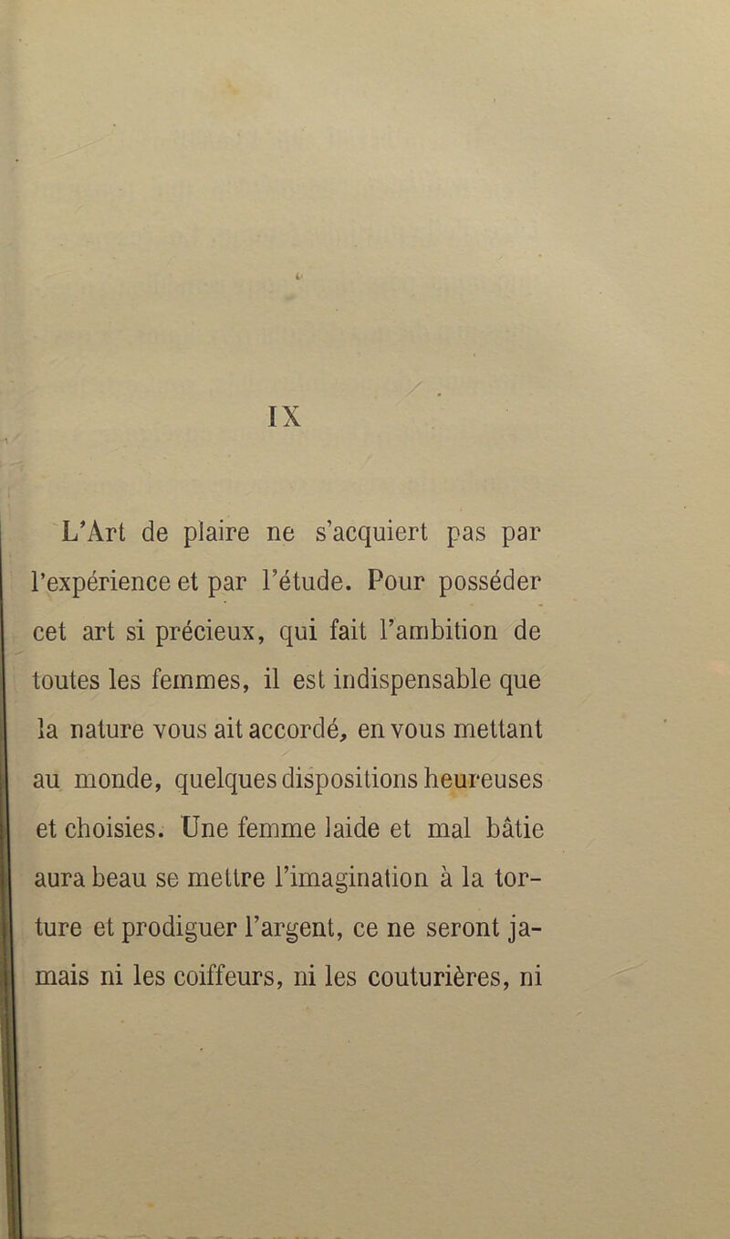 L‘ IX L'Art de plaire ne s’acquiert pas par l’expérience et par l’étude. Pour posséder cet art si précieux, qui fait l’ambition de toutes les femmes, il est indispensable que la nature vous ait accordé, en vous mettant au monde, quelques dispositions heureuses et choisies. Une femme laide et mal bâtie aura beau se mettre l’imagination à la tor- ture et prodiguer l’argent, ce ne seront ja- mais ni les coiffeurs, ni les couturières, ni