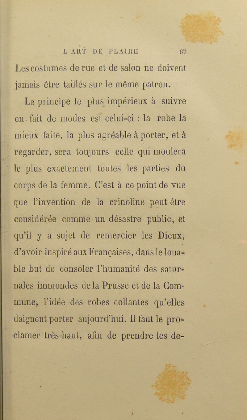 Les costumes de rue et de salon ne doivent jamais être taillés sur le même patron. Le principe le plus impérieux à suivre en fait de modes est celui-ci : la robe la mieux faite, la plus agréable à porter, et à regarder, sera toujours celle qui moulera le plus exactement toutes les parties du corps de la femme. C’est à ce point de vue que l’invention de la crinoline peut être considérée comme un désastre public, et qu’il y a sujet de remercier les Dieux, d’avoir inspiré aux Françaises, dans le loua- ble but de consoler l’humanité des satur- nales immondes delà Prusse et de la Com- mune, l’idée des robes collantes qu’elles daignent porter aujourd’hui. 11 faut le pro- clamer très-haut, afin de prendre les de-