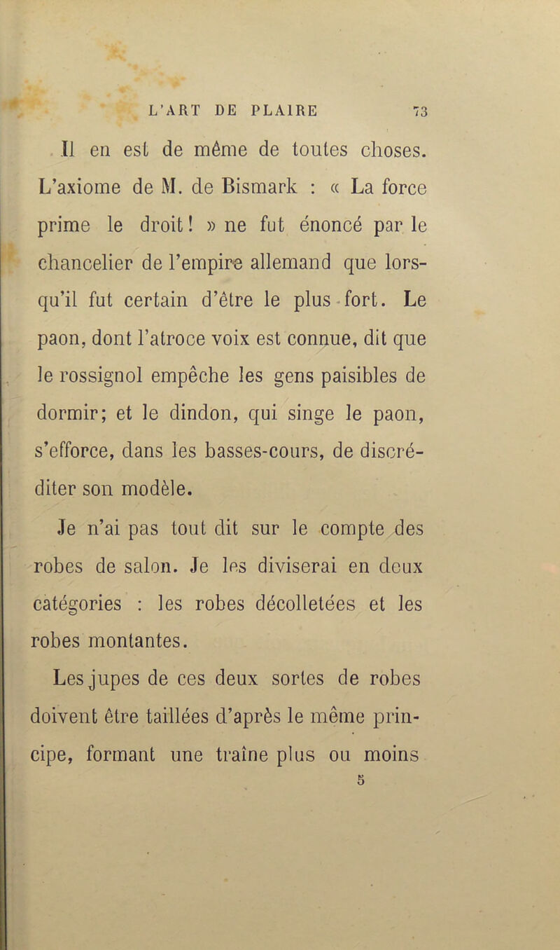 ✓ 11 en est de même de toutes choses. L’axiome de M. de Bismark : « La force prime le droit ! » ne fut énoncé par le chancelier de l’empire allemand que lors- qu’il fut certain d’être le plus-fort. Le paon, dont l’atroce voix est connue, dit que le rossignol empêche les gens paisibles de dormir; et le dindon, qui singe le paon, s’efforce, dans les basses-cours, de discré- diter son modèle. Je n’ai pas tout dit sur le compte des robes de salon. Je les diviserai en deux catégories : les robes décolletées et les robes montantes. Les jupes de ces deux sortes de robes doivent être taillées d’après le même prin- cipe, formant une traîne plus ou moins