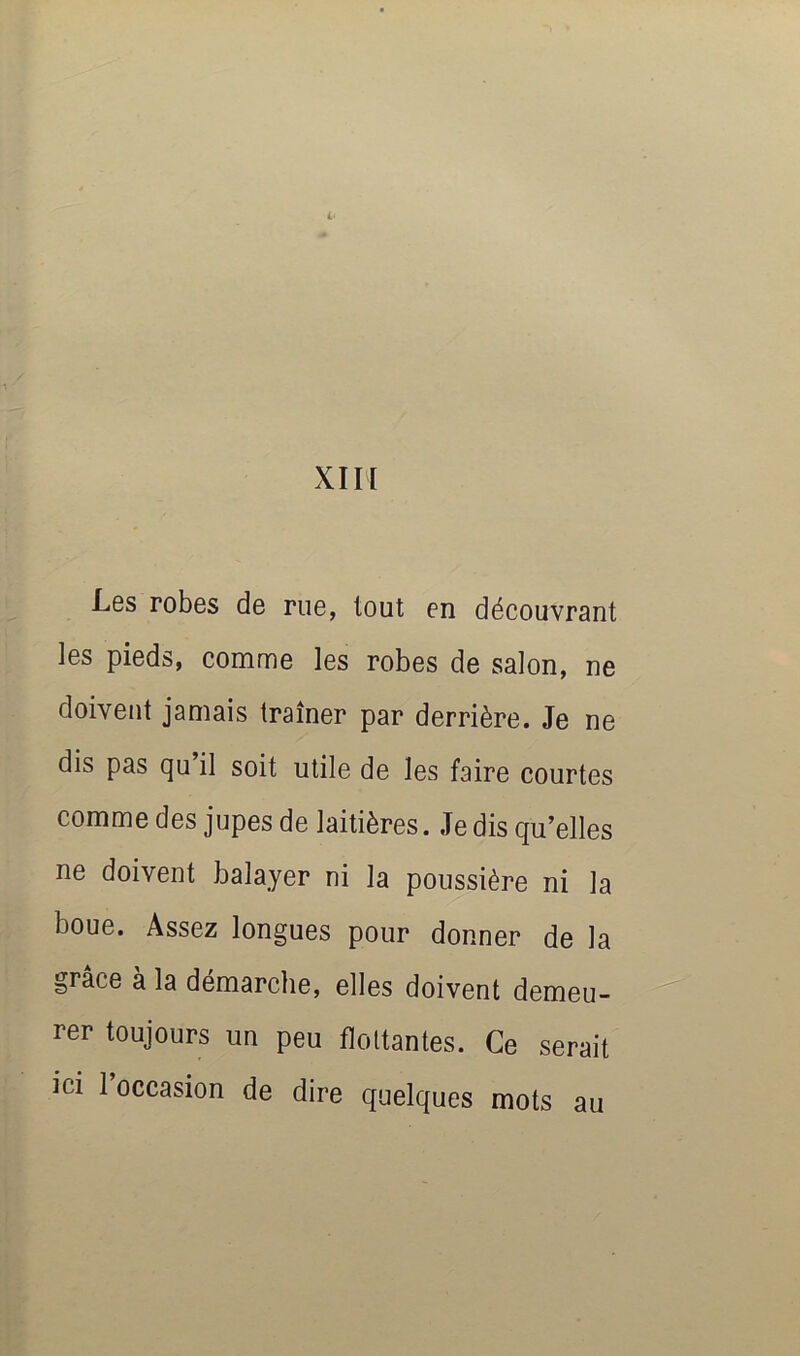 XIII Les robes de rue, tout en découvrant ]es pieds, comme les robes de salon, ne doivent jamais traîner par derrière. Je ne dis pas qu’il soit utile de les faire courtes comme des jupes de laitières. Je dis qu’elles ne doivent balayer ni la poussière ni la boue. Assez longues pour donner de la grâce à la démarche, elles doivent demeu- rer toujours un peu flottantes. Ce serait ici l’occasion de dire quelques mots au