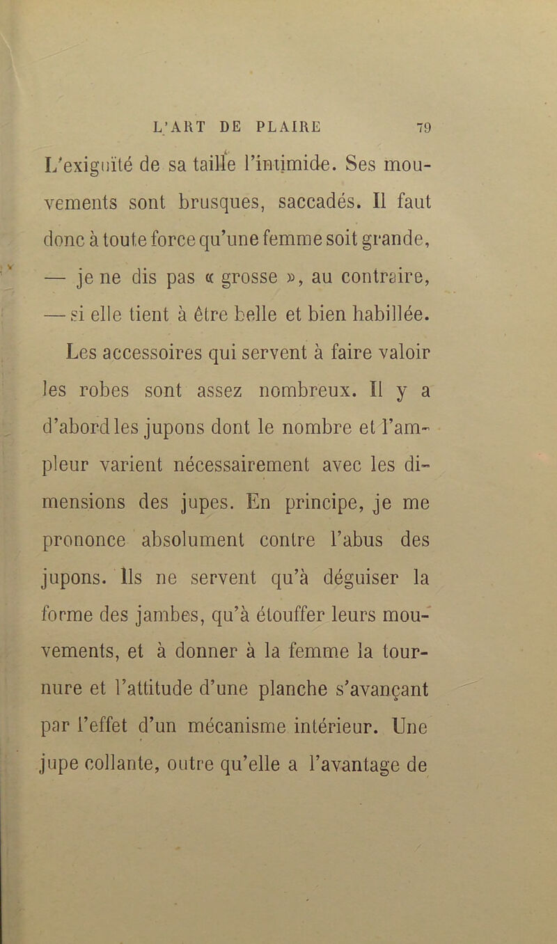 I/exigiiïlé de sa tailïe l’imimide. Ses mou- vements sont brusques, saccadés. Il faut donc à toute force qu’une femme soit grande, — je ne dis pas « grosse », au contraire, — si elle tient à être belle et bien habillée. Les accessoires qui servent à faire valoir les robes sont assez nombreux. Il y a d’abord les jupons dont le nombre et l’am- pleur varient nécessairement avec les di- mensions des jupes. En principe, je me prononce absolument contre l’abus des jupons. Ils ne servent qu’à déguiser la forme des jambes, qu’à étouffer leurs mou- vements, et à donner à la femm.e la tour- nure et l’attitude d’une planche s’avançant par l’effet d’un mécanisme intérieur. Une jupe collante, outre qu’elle a l’avantage de I