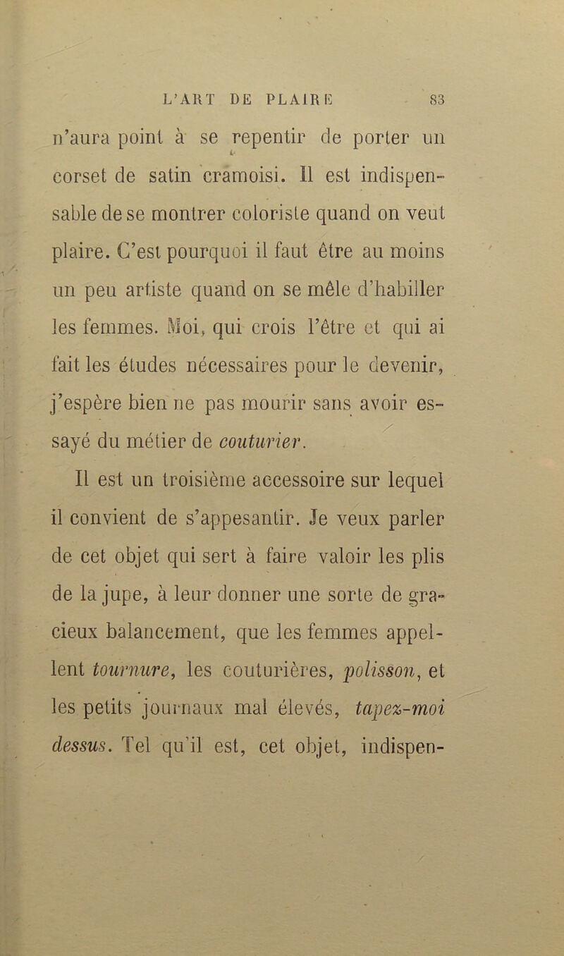 n’aura point à se repentir de porter un corset de satin cramoisi. 11 est indispen- sable de se montrer coloriste quand on veut plaire. C’est pourquoi il faut être au moins un peu artiste quand on se mêle d’habiller les femmes. Moi, qui crois l’être et qui ai fait les études nécessaires pour le devenir, j’espère bien ne pas mourir sans avoir es- sayé du métier de couturier. Il est un troisième accessoire sur lequel il convient de s’appesantir. Je veux parler de cet objet qui sert à faire valoir les plis de la jupe, à leur donner une sorte de gra- cieux balancement, que les femmes appel- lent tournure, les couturières, polisson, et les petits journaux mal élevés, tapez-moi dessus. Tel qu’il est, cet objet, indispen-