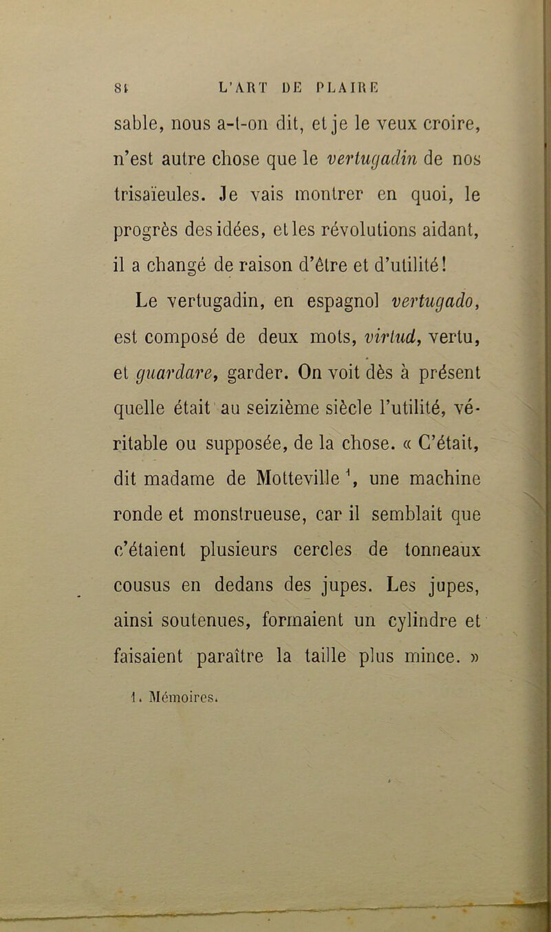 sable, nous a-l-on dit, et je le veux croire, n’est autre chose que le veriugadm de nos trisaïeules. Je vais montrer en quoi, le progrès des idées, elles révolutions aidant, il a changé de raison d’être et d’utilité! Le vertugadin, en espagnol vertugado, est composé de deux mots, virliid, vertu, et guardare, garder. On voit dès à présent quelle était au seizième siècle l’utilité, vé- ritable ou supposée, de la chose. « C’était, dit madame de Motteville \ une machine ronde et monstrueuse, car il semblait que c’étaient plusieurs cercles de tonneaux cousus en dedans des jupes. Les jupes, ainsi soutenues, formaient un cylindre et faisaient paraître la taille plus mince. » 1. Mémoires.