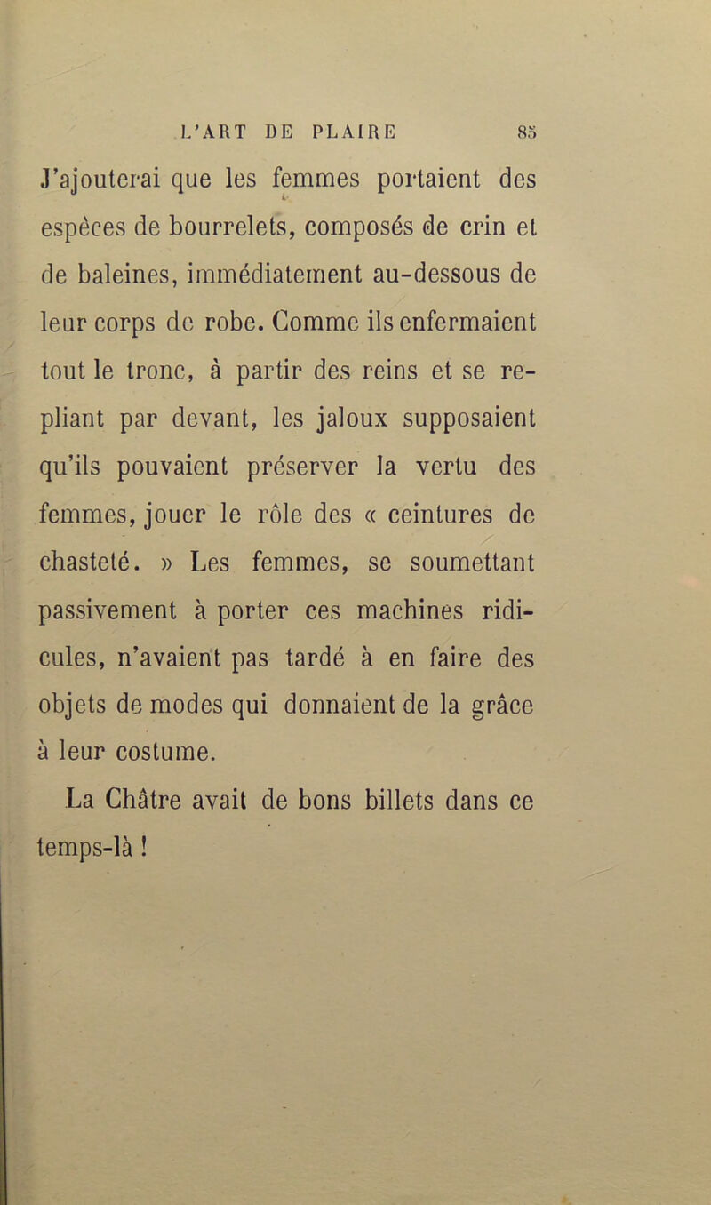 J’ajouterai que les femmes portaient des espèces de bourrelets, composés de crin et de baleines, immédiatement au-dessous de leur corps de robe. Comme ils enfermaient tout le tronc, à partir des reins et se re- pliant par devant, les jaloux supposaient qu’ils pouvaient préserver la vertu des femmes, jouer le rôle des « ceintures de chasteté. » Les femmes, se soumettant passivement à porter ces machines ridi- cules, n’avaient pas tardé à en faire des objets de modes qui donnaient de la grâce à leur costume. La Châtre avait de bons billets dans ce temps-là !