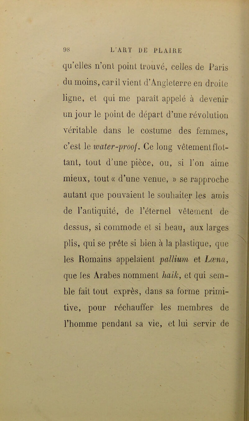 qu’elles ii’oril point trouvé, celles de Paris . du moins, car il vient d’Angleterre en droite ligne, et qui me paraît appelé à devenir un jour le point de départ d’une révolution véritable dans le costume des femmes, c’est le water-proof. Ce long vêtement flot- tant, tout d’une pièce, ou, si l’on aime mieux, tout a d’une venue, » se rapproche autant que pouvaient le souhaiter les amis de l’antiquité, de l’éternel vêtement de dessus, si commode et si beau, aux larges plis, qui se prête si bien à la plastique, que les Romains appelaient pallium et Læna, que les Arabes nomment haik, et qui sem- ble fait tout exprès, dans sa forme primi- tive, pour réchauffer les membres de l’homme pendant sa vie, et lui servir de