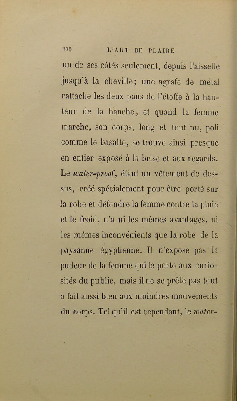 un de ses côtés seulement, depuis Faisselle jusqu’à la cheville; une agrafe de métal rattache les deux pans de l’étoffe à la hau- teur de la hanche, et quand la femme marche, son corps, long et tout nu, poli comme le basalte, se trouve ainsi presque en entier exposé à la brise et aux regards. Le water-proof, étant un vêtement de des- sus, créé spécialement pour être porté sur la robe et défendre la femme contre la pluie et le froid, n’a ni les mêmes avantages, ni les mêmes inconvénients que la robe de la paysanne égyptienne. Tl n’expose pas la pudeur de la femme qui le porte aux curio- sités du public, mais il ne se prête pas tout à fait aussi bien aux moindres mouvements du corps. Tel qu’il est cependant, le water-