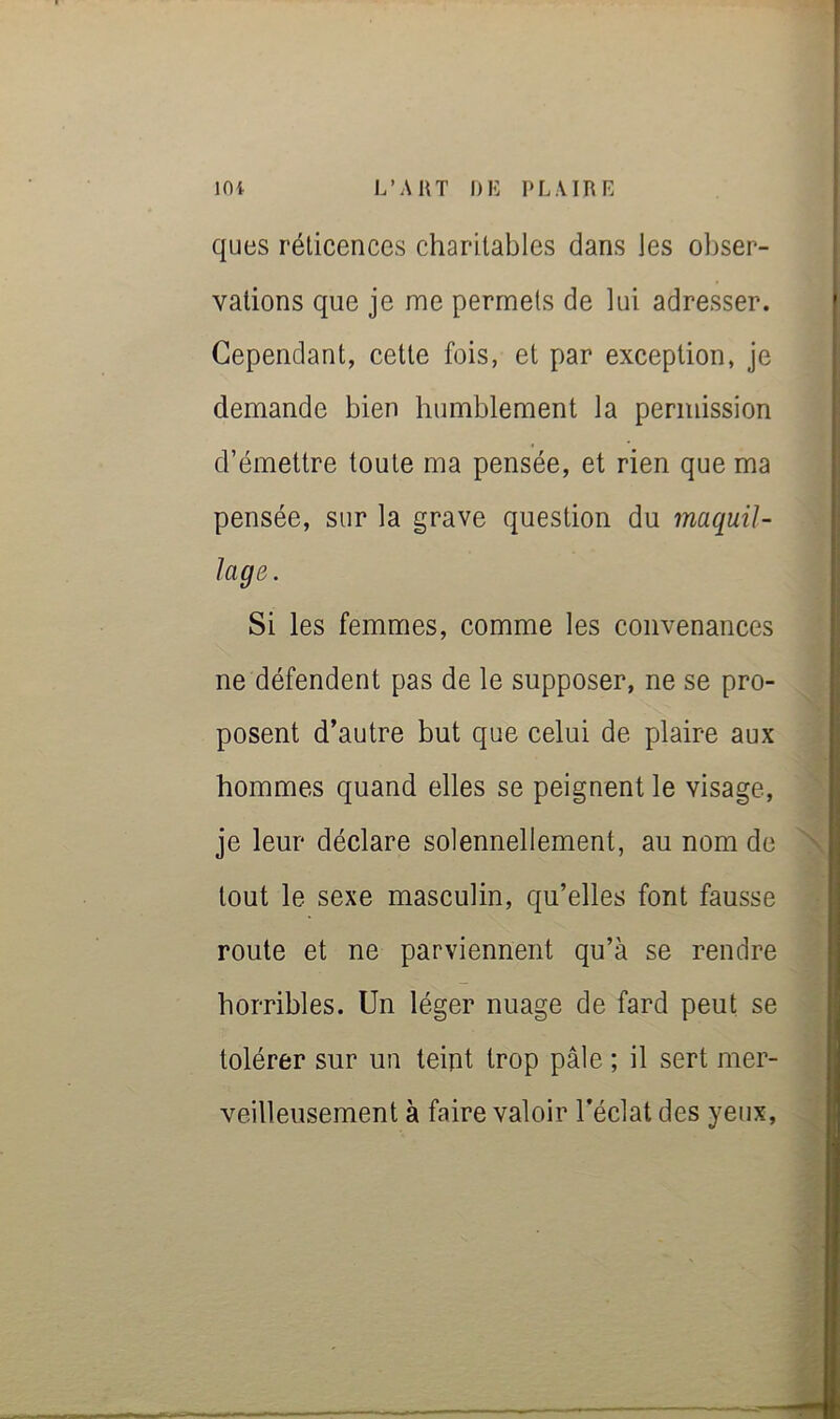 ques réticences charitables dans les obser- vations que je me permets de lui adresser. Cependant, cette fois, et par exception, je demande bien humblement la permission d’émettre toute ma pensée, et rien que ma pensée, sur la grave question du maquil- lage. Si les femmes, comme les convenances ne défendent pas de le supposer, ne se pro- posent d’autre but que celui de plaire aux hommes quand elles se peignent le visage, je leur déclare solennellement, au nom de tout le sexe masculin, qu’elles font fausse route et ne parviennent qu’à se rendre horribles. Un léger nuage de fard peut se tolérer sur un teint trop pâle ; il sert mer- veilleusement à faire valoir l’éclat des yeux.