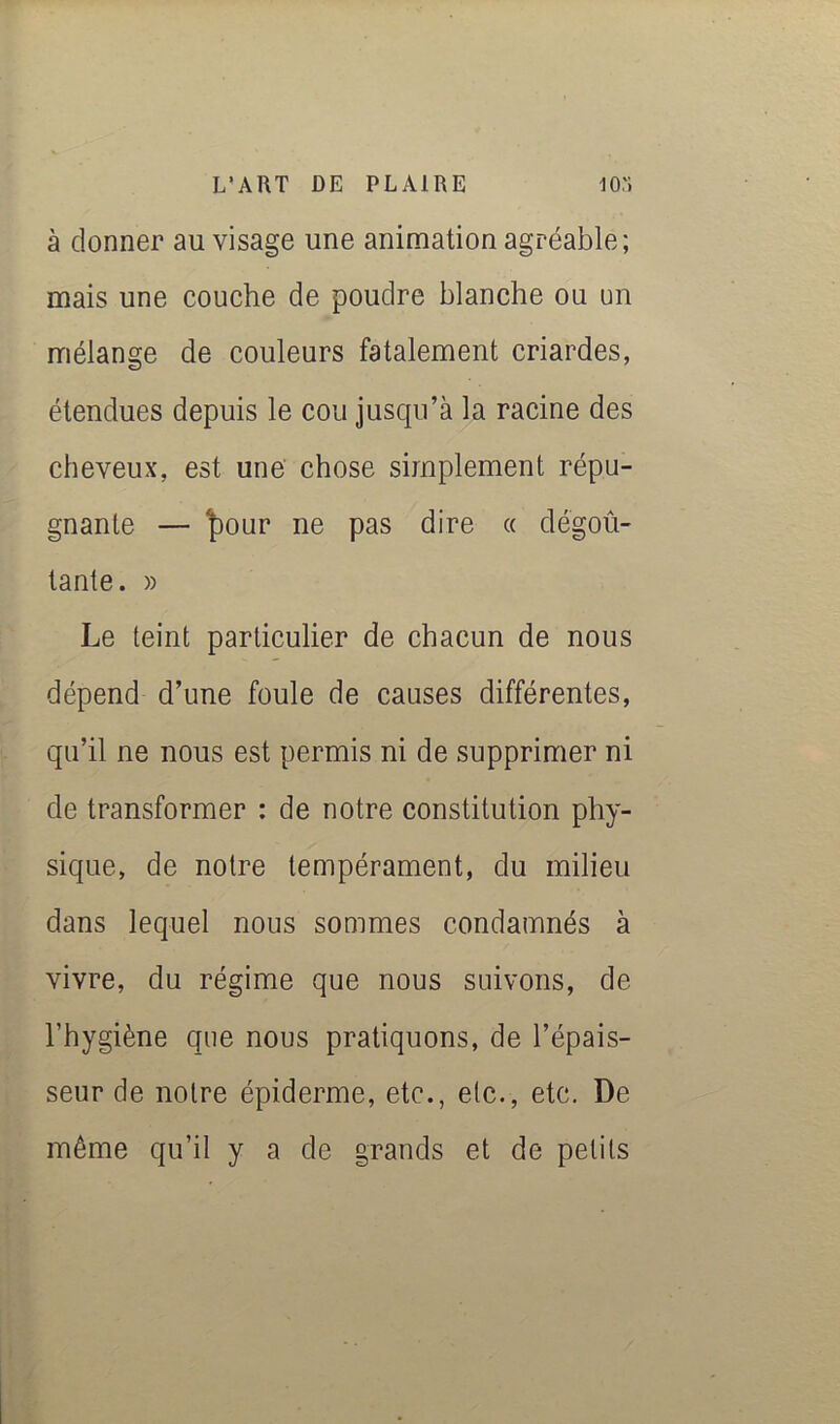 à donner au visage une animation agréable; mais une couche de poudre blanche ou un mélange de couleurs fatalement criardes, étendues depuis le cou jusqu’à la racine des cheveux, est une chose simplement répu- gnante — ^our ne pas dire « dégoû- tante. )) Le teint particulier de chacun de nous dépend d’une foule de causes différentes, qu’il ne nous est permis ni de supprimer ni de transformer : de notre constitution phy- sique, de notre tempérament, du milieu dans lequel nous sommes condamnés à vivre, du régime que nous suivons, de l’hygiène que nous pratiquons, de l’épais- seur de notre épiderme, etc., etc., etc. De même qu’il y a de grands et de petits