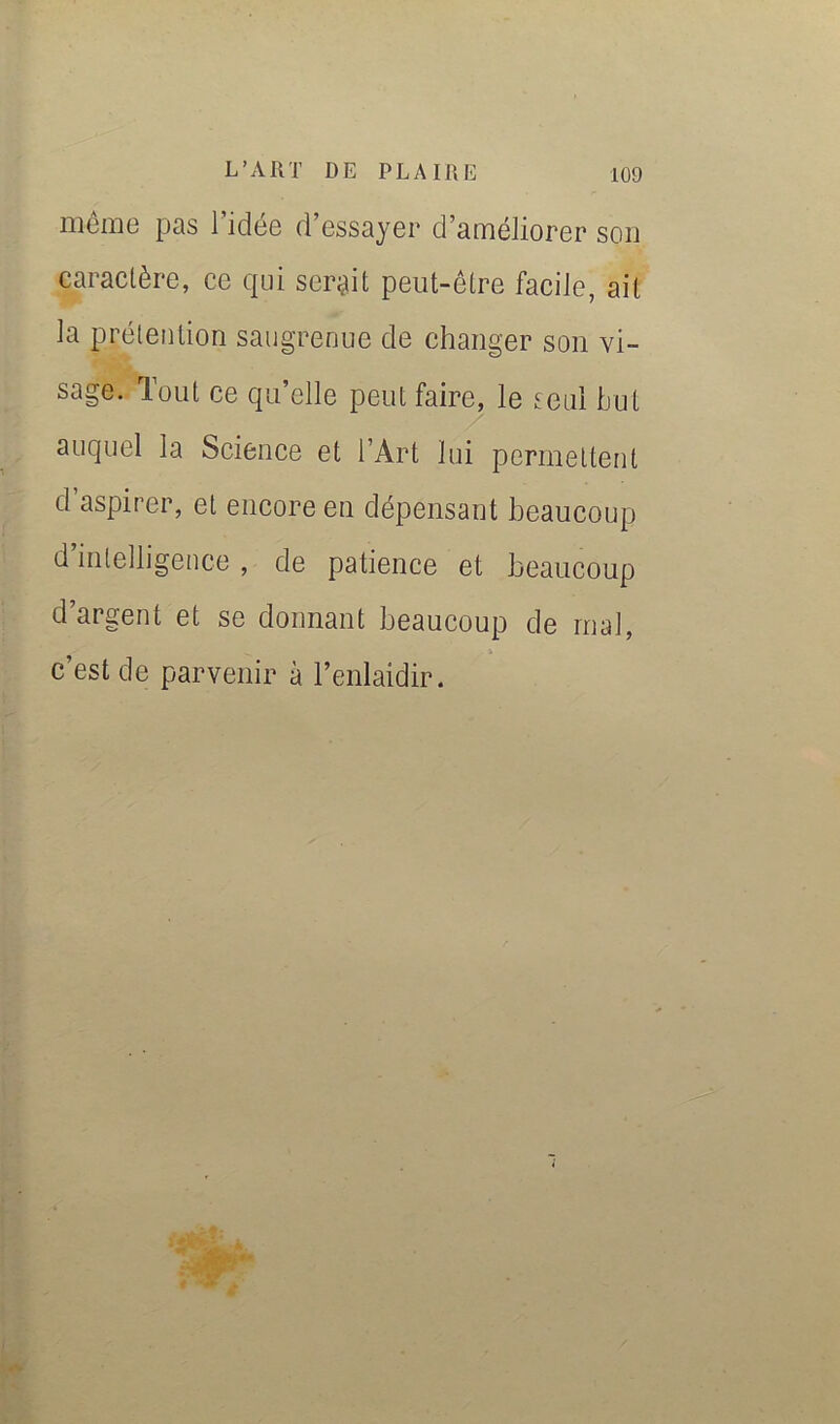 niciûG pas 1 idG6 d essayer d’ainéliorer son caractère, ce qui ser^iit peut-être facile, ait la prétention saugrenue de changer son vi- sage. Tout ce qu’elle peut faire, le seul but auquel la Science et l’Art lui permettent d aspirer, et encore en dépensant beaucoup d’intelligence , de patience et beaucoup d’argent et se donnant beaucoup de mal, c’est de parvenir à l’enlaidir.