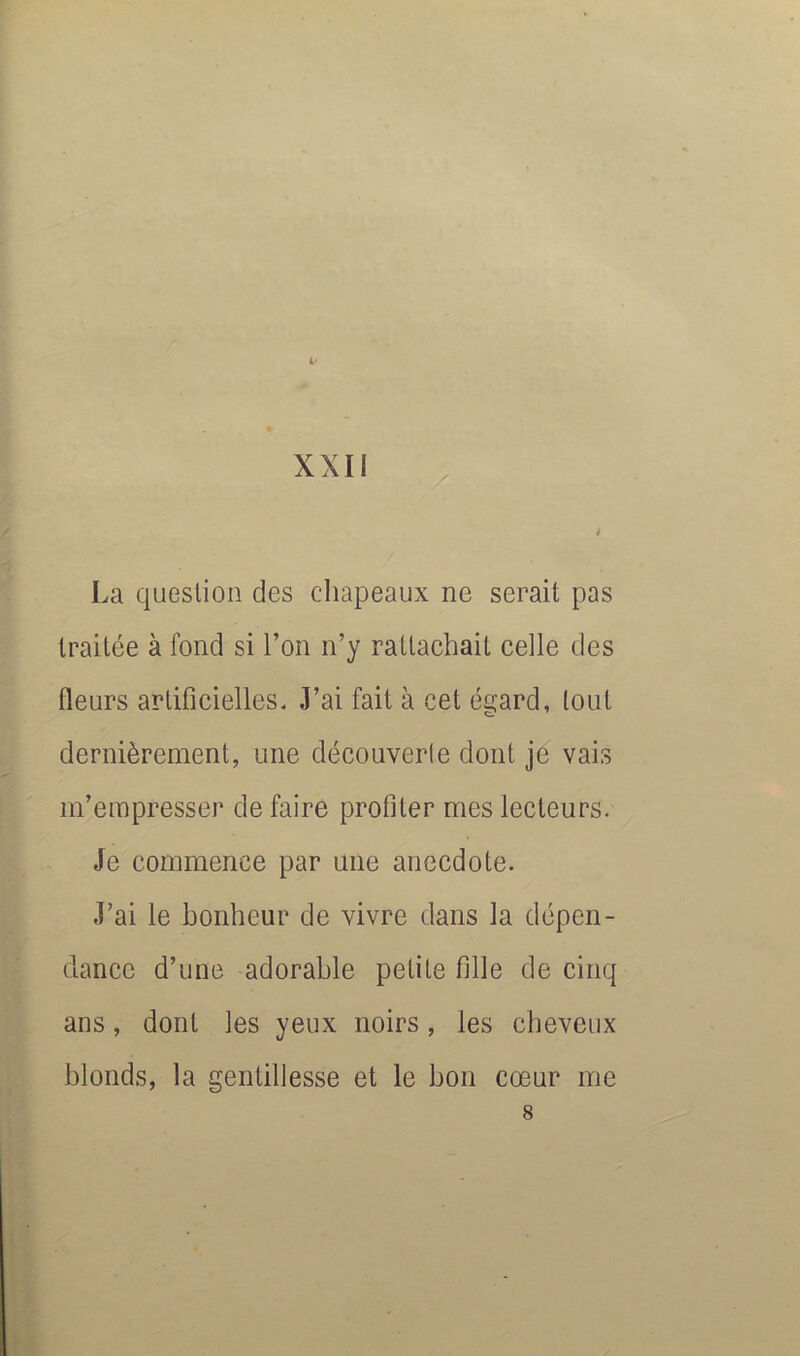 XXII / 4 La question des cliapeaux ne serait pas traitée à fond si l’on n’y rattachait celle des fleurs artificielles. J’ai fait à cet é^ard, tout dernièrement, une découverte dont je vais m’empresser de faire profiter mes lecteurs. Je commence par une anecdote. J’ai le bonheur de vivre dans la dépen- dance d’une adorable petite fille de cinq ans, dont les yeux noirs, les cheveux blonds, la gentillesse et le bon cœur me 8