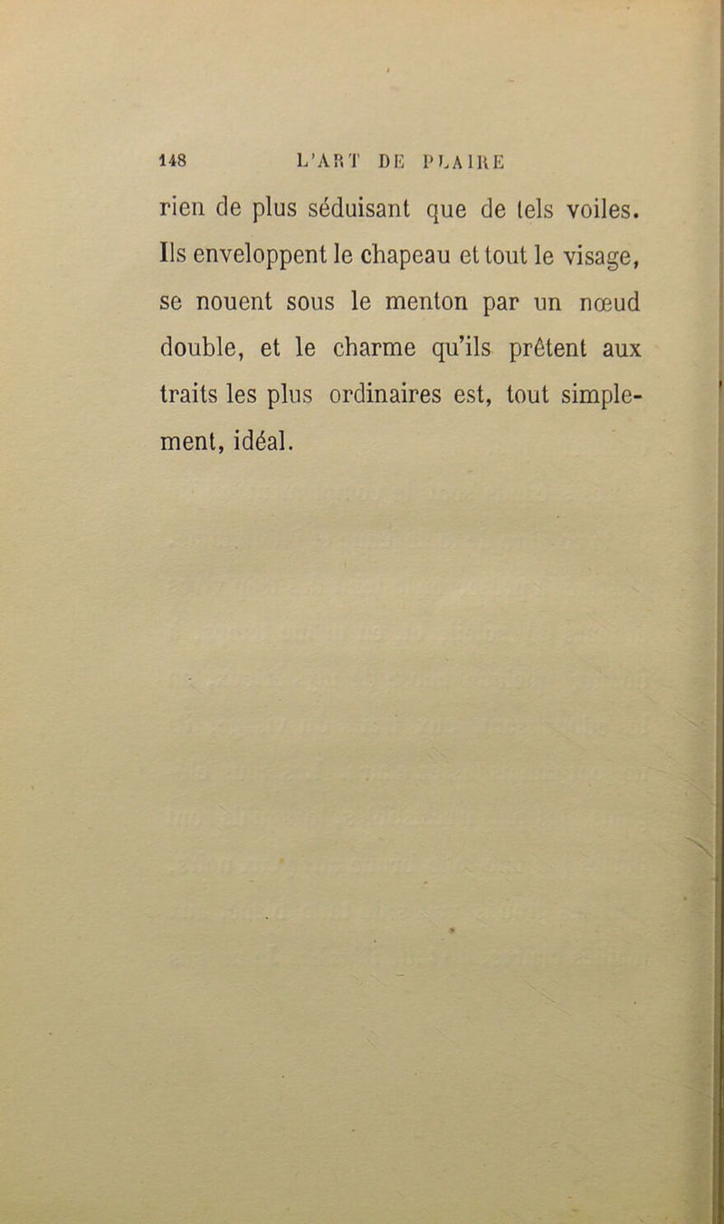 rien de plus séduisant que de tels voiles. Ils enveloppent le chapeau et tout le visage, se nouent sous le menton par un nœud double, et le charme qu’ils prêtent aux traits les plus ordinaires est, tout simple- ment, idéal.