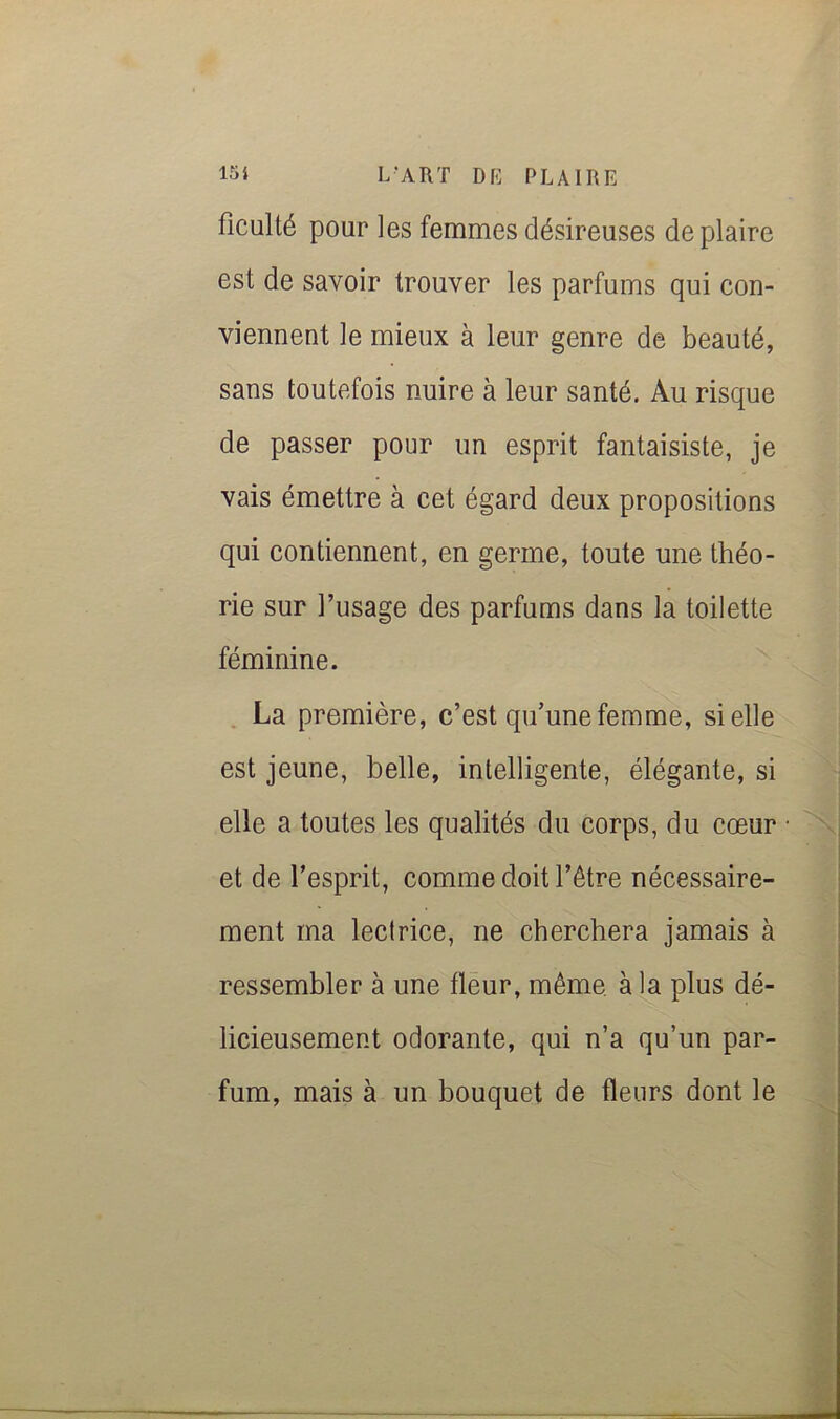 ficulté pour les femmes désireuses de plaire est de savoir trouver les parfums qui con- viennent le mieux à leur genre de beauté, sans toutefois nuire à leur santé. Au risque de passer pour un esprit fantaisiste, je vais émettre à cet égard deux propositions qui contiennent, en germe, toute une théo- rie sur l’usage des parfums dans la toilette féminine. . La première, c’est qu’une femme, si elle est jeune, belle, intelligente, élégante, si elle a toutes les qualités du corps, du cœur et de l’esprit, comme doit l’étre nécessaire- ment ma lectrice, ne cherchera jamais à ressembler à une fleur, même, à la plus dé- licieusement odorante, qui n’a qu’un par- fum, mais à un bouquet de fleurs dont le