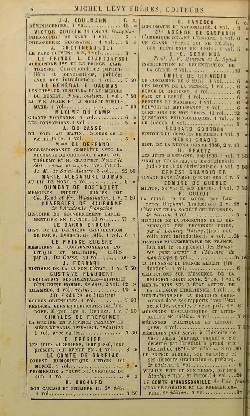 J.-J. CO U LM AN N f. c. KÉMINISCKNCES. 3 VOl 15 » VICTOR COUSIN de lAcad. française IMIILOSOI’IUE UK KANT. 1 VOl 5 » IMllLOSOIMllF. ÉCO.SSAISK. 1 VOl 5 » J. C R ÉT I NEAU-JOLY LE l'APE CLÉMENT XIV, 1 VOl 3 » LE PRINCE L. CZARTOHYSKl ALEXANDRE 1*'' ET LE PRINCE CZAB- TORYSKi. Conespoudance particu- lière et conversations, publiées avec une introduction, l vol 7 .50 LE GENERAL E. OAUlVIAS LES CHEVAUX DU SAHARA ET LES MOEURS DU DÉSERT. Nuuv. édition, l vol . 7 50 LA VIE ARABE ET LA SOCIÉTÉ MUSUL- MANE. 1 vol 7 50 MAXIME DU CAMP CHANTS MODERNES. 1 VOl 6 » LES CONVICTIONS. 1 vol 5 » A. DU CASSE DU SOIR AU MATIN. Scéiics de la vie militaire. 1 vol 5 » M“* DU DEFFAND CORRESPONDANCE COMPLÈTE AVEC LA DUCHESSE DE CHOISEUL, L’ABBÉ BAR- THÉLEMY ET M. CRAUFURT. NOUVelle édit., revue et uugm. avec introd. de M. de Saint-Aulaire. S yo\ 22 50 MARIE ALEXANDRE DU MAS AU LIT DE MORT. 1 VOl 6 » DUMONT DE BOSTAQUET MÉMOIRES INÉDITS, publiés par Ch. Read et Fr. Waddinglon. i v. 7 50 DUVERGIER DE HAURANNE de l'Académie française HISTOIRE DU GOUVERNEMENT PARLE- MENTAIRE EN FRANCE. 10 vol 75 » LE BARON ERNOUF HIST. DE LA DERNIÈRE CAPITULATION DE PARIS. Evénem, de 1815. i vol.. 6 » LE PRINCE EUGÈNE MÉMOIRES ET CORRESPONDANCE PO- LITIQUE ET MILITAIRE, publiéS par A. Du Casse. 10 vol 60 » J . FERRARI HISTOIRE DE LA RAISON D’ÉTAT. 1 V. 7 50 GUSTAVE FLAUBERT l’Éducation sentimentale—histoire d’un jeune homme, ^^ édit. 2 vol. 12 » SALAMMBO. 1 vol. véHn 12 » AD. FRANCK de l'Institut ÉTUDES ORIENTALES. 1 VOl 7 50 RÉFORMATEURS ET PUBLICISTES DE l’EU- ROPE. Moyen âge et Renaiss. l v. 7 50 CHARLES DE FREYCINET LA GUERRE EN PROVINCE PENDANT LE SIÈGE DE PARIS, 1870-1871. T^éditiou 1 vol. avec cartes 7 50 C. FRÉGIER LES JUIFS ALGÉRIENS, leur passé, leur présent, leur avenir, etc. l vol..., 8 » LE COMTE DE GABRIAC COURSE HUMORISTIQUE AUTOUR DU MONDE. 1 vol 8 * PROMENADE A TRAVERS L’AMÉR IQUE DU SUD. 1 vol 8 » H. GACHARD DON CARLOS ET PHILIPPE II. 2« édÜ. 1 vol 7 50 G. GANESCO TT.; DIPLOMATIE ET NATION.ILITÉ. 1 Vol. S ji , C‘' AGÉNOR DE GASPARIli L AMERIQUE Or.VANT l’EUROPE. 1 VOl. 6 » UN GRAND PEUPLE QUI SE RIU.ÉVE. LES ÉTATS-UNIS E.N 1861. 1 vol! 5 s G.-G. GERVINUS ' Trad. J .-F. iltnssen et L. Sgouk INSURRECTION ET RÉGÉNÉRATION DK i LA GRÈCE. 2 vol 16 émiledegirardin’ 1 LE CONDAMNÉ DU 6 MARS. 1 VOl 6 li LES DROITS DE LA PENSÉE, 1 Vol 6 » FORCE OU RICHESSE. 1 VOl 6 » PAIX ET LIBERTÉ. 1 VOl 6 » PENSÉES ET MAXIMES. 1 VOl 6 X POUVOIR ET IMPUISSANCE, 1 VOl 6 » QUESTIONS DE MON TEMPS. 12 VOl 72 X QUE.STIONS PHILOSOPHIQUES. 1 Vol... 6 » LE SUCCÈS. 1 vol 6 » Edouard gourdoh' HISTOIRE DU CONGRÈS DE PARIS. 1 VOl. 5 4 HENRI GRAOIS HIST. DE LA RÉVOLUTION DE 1818, 2 V. 10 4 H. GRAETZ I LES JUIFS D’ESPAGNE. 915-1205. I TOl. 7 5(1 siNAï ET golgotiia, OU les origines du J judaïsme et du christianisme, i vol. 7 5« ERNEST GRANDIDIER ^ VOYAGE DANS L’AMÉRIQUE DU SUD. I V. 5 > EDMOND DE GUEULE MILTON, sa vie et ses œuvres, i vol. 7 5( F. GUIZOT LA CHINE ET LE JAPON, par Lau- rence (Traduction) 2 V..12 > l’église et la société CHRÉTIENNES. 4= édition. 1 vol 5 > HISTOIRE DE LA FONDATION DE LA RÉ- PUBLIQUE DES PROVINCES-UNIES, par J. Lothrop ilolley. (trad. nou- velle avec introduction). 4 vol 24 > HISTOIRE PARLEMENTAIRE DE FRANCE. formant le complément des Mémoi- res pour servir à l’histoire de mon temps. ^ vol 37 5 LA JEUNESSE DU PRINCE ALBERT (tra- duction). 1 vol 6 MÉDITATIONS SUR l’ESSENCE DE LA RELIGION CHRÉTIENNE, i éd. 1 VOl. 6 MÉDITATIONS SUR L’ÉTAT ACTUEL DK LA RELIGION CHRÉTIENNE. 1 VOl 6 MÉDITATIONS SUR LA RELIGION CHRÉ- TIENNE dans ses rapports avec l’état actuel des sociétés etdes esprits, l v. 6 MÉLANGES BIOGRAPHIQUES ET LITTÉ- RAIRES. 2e édition. 1 vol.... 7 ! MÉLANGES POLITIQUES ET HISTORI- QUES. 1 vol 7 ! MÉMOIRES pour servir â l’iiistoire de mon temps (ouvrage auquel a été décerné par l’Institut le grand prix biennal de 1871). 2« édition. 8 vol.60 LE PRINCE ALBERT, SOU Caractère et ses discours (traduction et préface). édition. 1 vol 6 WILLIAM PITT ET SON TEMPS, par lord Stanhope (trad. et introd.) 4 vol.. ..24 LE COMTE D’HAUSSONVILLE de l'Ac. fra\ l'église ROMAINE ET LE PREMIER EM- PIRE. 2e édition. 5 vol 37