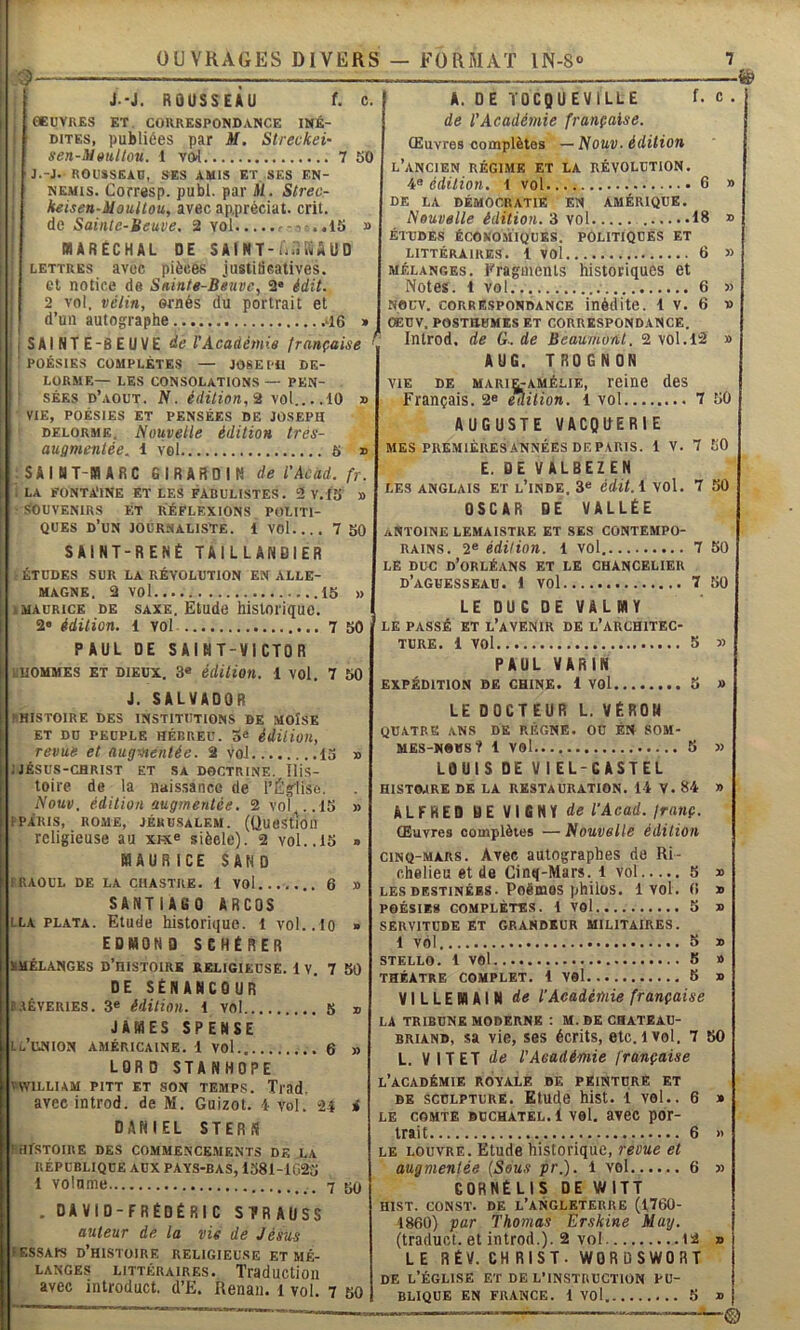 J-J. ROUSSEAU f. c. eeuvn£s et correspondance iné- dites, publiées par M. Streckei- sen-Mmillou. 1 vcvl 7 50 J.-J. ROUSSEAU, SES AMIS ET SES EN- NEMIS. Corresp. publ. par U. Strecr keisen-MouUou, avec ap.préciat. crit. de Sainte-Beuve. 2 vol - . .15 » MARÉCHAL DE SAI HT-h.iiiiAUD LETTRES avec pièces jusliüeatives. cl notice de Sniatg-Biuvc, 2« édit. 2 vol. vêtin, ornés du portrait et d’un autographe * SAINTE-BEUVE de F Académie française ^ POÉSIES COMPLÈTES — JOSE I il DE- LORME— LES consolations — PEN- SÉES d’.loüt. N. édition,% vol 10 » VIE, POÉSIES ET PENSÉES DE JOSEPH DELORME. Nouvelle édition trés- augmentée. 1 vol 5 » SAINT-MARC GIRARDIH de rActtd.fr. LA FONTA'INE ET LES FABULISTES. 2v. t5 » SOUVENIRS ET RÉFLEXIONS POLITI- QUES d’un journaliste. 1 vol.... 7 50 SAINT-RENÉ TAILLANDIER f. c ETUDES SUR LA REVOLUTION EN ALLE- MAGNE. 2 vol 15 I MAURICE DE SAXE. Etude hisloi'iquc. 2« édition. 1 vol 7 50 PAUL DE SAINT-VICTOR lUOMMES ET DIEUX. 3« édition. 1 vol. 7 50 J. SALVADOR ^HISTOIRE DES INSTITUTIONS DE MOÏSE ET DD PEUPLE HÉBREU. 5® édiHoit, revue et augmentée. 2 voJ 15 » J JÉSUS-CHRIST ET SA DOCTRINE. lliS- toire de la naissance de l’Église. Nouv. édition augmentée. 2 vol .15 » fPARIS, ROME, JÉRUSALEM. (ÜUeStlOll religieuse au xhc® siècle). 2 vol..15 » MAURICE SAND 1 RAOUL DE LA CB ASTRE. 1 VOl 6 » SANTIA60 ARCOS LLA PLATA. Etude historique. 1 vol.. 10 » EDMOND SCHÉRER RMÉLANGES D’hISTOIRE RELIGIEUSE. 1 V. 7 50 DE SÉNANCOUR t.iÊVERiES. 3« édition, l vol 5 » JAMES SPENSE IL'UNION AMÉRICAINE. 1 VOl 6 » LOR D STANHOPE «WILLIAM PITT ET SON TEMPS. Tiad. avecintrod. de M. Guizot. 1 vol. 24 i DANIEL STERN nirSTOIRE DES COMMENCEMENTS DE LA RÉPUBLIQUE AUX PAYS-BAS, 1381-1025 1 volume 7 5Q . DAVID-FRÉDÉRIC STRAUSS auteur de la vie de Jésus I ESSAIS d’histoire RELIGIEUSE ET MÉ- LANGES LITTÉRAIRES. TraducUoii avec introduct. d’E. Renan, i vol. 7 50 A. DE TOCQUEVILLE de l’Académie française. Œuvres complètes — Nouv. édition l’ancien RÉGIME ET LA RÉVOLUTION. 4« édition, l vol 6 DE LA DÉMOCRATIE EN AMÉRIQUE. Nouvelle édition. 3 vol 18 ÉTUDES ÉCONOMIQUES. POLITIQUES ET LITTÉRAIRES. 1 VOl 6 MÉLANGES, fragments historiques et Notes. 1 vol 6 NOUV. CORRÉ.SPONDANCE inédite. 1 V. 6 OEÜV. POSTHUMES ET CORRESPONDANCE. Introd. de G-. de Beaumont. 2 vol. 12 AUG. TROGNON MARIE-AMÉLIE, reine des .... 7 50 VIE DE Français. 2® èîlüion. 1 vol AUGUSTE VACgUERIE MES PREMIÈRESANNÉES DEPARIS. 1 V. 7 50 E. DE VALBEZEN LES ANGLAIS ET l’iNDE. 3« édit.i VOl. 7 50 OSCAR DE VALLÉE ANTOINE LEMAISTKE ET SES CONTEMPO- RAINS. édition. 1 vol 7 50 LE DUC d’oRLÉANS ET LE CHANCELIER d’agbesseau. 1 vol 7 50 LE DUC DE VALMY le PASSÉ ET l’avenir DE L’ARCHITEC- TURE. 1 vol 5 5> PAUL VARIN EXPÉDITION DE CHINE. 1 VOl 3 » LE DOCTEUR L. VÉRON QUATRE ANS DK RÉGNE. OC ÉN SOM- MEs-NDus? 1 vel 5 » LOUIS DE VIEL-CASTEL HISTOJRE DK LA RESTAURATION. 14 V. 84 » ALFRED BEVIGHYd« l'Acad. franç. Œuvres complètes — Nouvelle édition CINQ-MARS. Avec autographes de Ri- chelieu et de Cinq-Mars. 1 vol 5 LES DESTINÉES. PoëmOS phÜÜS. 1 VOl. O POÉSIES COMPLÈTES. 1 VOl 5 SERVITUDE ET GRANDEUR MILITAIRES. 1 vol 5 STELLO. 1 vol 5 THÉÂTRE COMPLET. 1 VOl 5 VILLEMAIN de l’Académie française LA TRIBUNE MODERNE : M. DE CHATEAU- BRIAND, sa vie, ses écrits, etc, i vol. 7 L. VIT ET de l'Académie française l’académie royale DK PEINTURE ET DE SCULPTURE. Etude hlst. i vol.. 6 LE COMTE BüCHATEL. 1 vel. av6C por- trait 6 LE LOUVRE. Etude historique, revue et augmentée (Sous pr.). 1 vol 6 QORNÉLIS DE WITT HIST. CONST. DE L’ANGLETERRE (1760- 1860) par Thomas Erskine May. (traduct. et introd.). 2 vol 12 LE RÉV. CHRIST. WORüSWORT DE l’Église et de l’instruction pu- blique EN FRANCE. 1 vol 5 50 -©