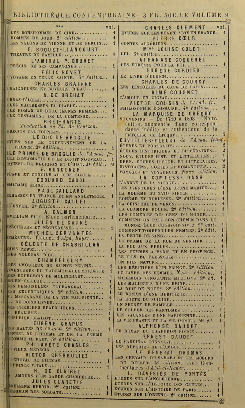 *** vol. LES BONSHOMMES DE CIRE HOMMES DU JOUR. 2'’ édition i LES SALONS DE VIENNE ET DE BERLIN. E. BOQUET-LIANCOURT THÉÂTRE DE FAMILLE. 1 L’AMIRAL P. BOUVET PRÉCIS DE SES CAMPAGNES 1 FÉLIX BOVET VOYAGE EN TERRE SAINTE. 6« édition. CHARLES BRAINNE BAIGNEUSES ET BUVEURS D’EAU 1 A. D E BRÉHAT BRAS-D ACIER 1 LES MAITRESSES DU DIABLE 1 LE ROMAN DE DEUX JEUNES FEMMES.... 1 LE TESTAMENT DE LA COMTESSE 1 B R ET-H ART E Iraduction de Th. de lienlzon. RÉCITS CALIFORNIENS 1 LE DUC UE 6R0GLIE VUES SUR LE GOUVERNEMENT DE LA FRANCE. 2« <irfl710» 1 LE PRINCE DE BROGLIE de l’Acad. fr LA DIPLOMATIE ET LE DROIT NOUVEAU. yUEST. DE RELIGION ET D’UIST. 2* édit.. 2 F. BUNGENER PPAPE ET CONCILE AU XIX® SIÈCLE 1 ÉDOUARD CADOL MADAME ÉLISE 1 PAUL CAI LLARD CCHASSES EN FR.VNCE ET EN ANGLETERRE. 1 , AUGUSTE CALLET .ENFER. .2® é(/z7lü« ! A. CALMON viLLiAM piTT. Etude parlementaire.... 1 JULES DE CA A NÉ :*ÉCnEüRS ET PÉCHERESSES 1 . MICHEL CERVANTES u.-heatre. Traduci. d’Alph. Royer l CÉLESTE DE CHABRILLAN lISS PEWEL 1 ES VOLEURS d’or 1 CHAMPFLEURY F ES AMOUREUX DE SAINTE-PÉRINE 1 TTENTUKES DE MADEMOISELLE M.^RIETTE 1 ES BOURGEOIS DE MOLINCHAKT 1 ÜUIEN-CAILLOU 1 UES DEMOISELLES TOURANGEAU t ES EXCENTRIQUES, 2® édition 1 . Mascarade de la vie parisienne., i . de boisd’hyver 1 ;s PREMIERS BEAUX JOURS t réalisme 1 C'JSURIER BLAIZOT 1 EUGÈNE CHAPUS ‘S HALTES DE CHASSE. 2® édition..... 1 NNUEL DE L'hOM.ME ET DE LA FEMME .:oMME IL FAUT. 5® édition 1 PHILARÉTE CHASLES ' VIEUX MÉDECIN \ VICTOR CHERBULIEZ ' CHEVAL DE PHIDIAS 1 PRINCE VITALE !! ! . t H. DE CLAIRET AMOURS d’un garde CHAMPÊTRE. . 1 JULES CLARETIE )I>ELEINE BERTIN. 2® édition 1 I roman des soldats !.!... 1 CHARLES CLÉMENT vol ÉTUDES SUR LES BEAUX-ARTS EN FRANCE. 1 P I ERRE CŒUR CONTES ALGÉRIENS 1 M'“e LOUISE COLET LDI. 5® édition i ATHAN ASE COQUEREL LES FORÇATS POUR LA FOI 1 EUGÈNE CORDIER LE LIVRE D’ULRICH 1 CHARLES DE COURCY LES HISTOIRES DU CAFÉ DE PARIS 1 AIMÉ COURNET l’amour en ZIGZAG i VICTOR CQ\i S\ H de T Acad. fr. philosophie ÉCOSSAISE. 4® édition.... 1 LA MARÇUISE DE CRÉQUY SOUVENIRS — De 1710 à 1803 — Nouv. édition au.crmentôe d’une correspon- dance inédite et authentique de la marquise de Créquy 5 CUVILLIER-FLEURY /le l'Acad. franç. ÉTUDES ET PORTRAITS 2 ÉTUDES historiques ET LITTÉRAIRES.. 2 NODV. ÉTUDES HIST. ET LITTÉRAIRES... 1 DERN. ÉTUDES HISTOR. ET LITTÉRAIRES. HISTORIENS, POÈTES ET ROMANCIERS.... VOYAGES ET VOYAGEURS. NoUV. édition. 1 LA COMTESSE DASH l’arbre de LA VIERGE 1 LES AVENTURES D’UNE JEUNE MARIÉE.... 1 LA BOHÊME DU XVII® SIÈCLE 1 BOHÈME ET NOBLESSE. 2® édition 1 LA CEINTURE DE VÉNUS 1 'Û LA CHAMBRE ROUGE. 2® édition 1 COMMENT ON FAIT SON CHEMIN DANS LE MONDE. Code du savoir-vivre. 2® édit. 1 commenttombenti.es femmes. 2® édit. . 1 LA DETTE DE SANG 1 LE DRAME DE LA RUE DU SENTIER 1 LA FÉE AUX PERLES 1 LES FEMMES A PARIS ET EN PROVINCE. 1 LE FILS DU faussaire 1 UN FILS NATUREI 1 LES HÉRITIERS D’uN PRINCE. 2® édition. LE LIVRE DES FEMMES. NoUV. édition.. MADEMÜIS. cinquante MILLIONS. 2® ék. LES MALHEURS D’uNE REINE LA NUIT DE NOCES. 3® édition LE ROMAN d’une HÉRITIÈRE La route du suicide UN SECRET DE FAMILLE LE SOUPER DES FANTOMES LES VACANCES D’uNE PARISIENNE LA VIE CHASTE ET LA VIE IMPURE 2® éd. ALPHONSE DAUDET LE ROMAN DU CHAPERON ROUGE ) ERNEST DAUDET LE cardinal CONSAI.VI I LES DUPERIES UE l’aMOÜR I LE GÉNÉRAL DAUMAS LES CHEVAUX DU SAHARA ET LES MOEURS DU DÉSERT. 4® édition, avec Com- mentaires d’Âhd-el-Kader. i L. DAVESIÈS DE PONTÉS ETUDES SUR l’ANGLETERRE 1 ÉTUDES SUR l’histoire DES GAULES.... 1 ÉTUDES SUR l’histoire DE PARIS 1 ÉTUDES SUR L’orient. 2® édition i IQ bS>