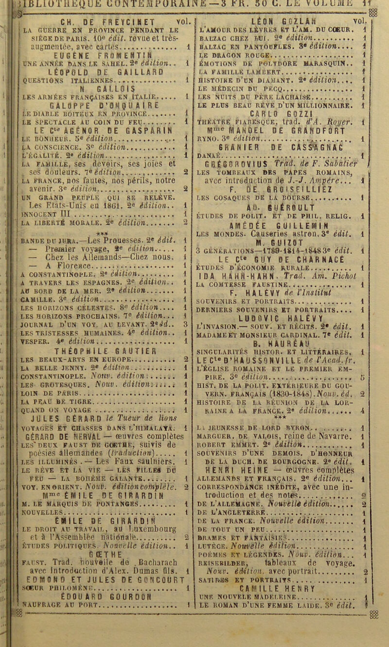 SS jlBLlOTUEQUE ÜÜNTEMPÜUAIINE —3 EK. 50 ü. LE VULUiUE If CH. DE FREÏCIHET vol. L.V r.ÙERRE EN PROVINCE PENDANT LE SIÈGE DE PARIS. 10® édit. Tovue 6t très- augmentoe, avec cartes 1 EUGENE FROmENTIN UNE ANNÉE DANS LE SAHEL. 2« ^rf/7ton. . 1 LÉOPOLD DE GAILLARD ODESTIONS ITALIENNES 1 N GALLOIS LES ARMÉES FRANÇALSES EN ITALIE 1 GALOPPE D’ONgUAIRE I.F. DIABLE BOITEUX EN PROVINCE 1 LE SPECTACLE AU COIN DU FEU 1 LE AGÉNOR DE GASPARIN LE BONHEUR. 5« Crfl/iOW 1 LA CONSCIENCE. 3® édition 1 L'ÉGALITÉ. 2» édition 1 LA FAMILLE, S6S deVOlfS, SCS jOÎCS et SOS douleurs. TêerfiVjoK 2 LA FRANCE, DOS faules, DOS pérlls, notre avenir. 3® édition 2 UN GRAND PEUPLE QUI SE RELÈVE. I.es Et.its-Unis en ItiGl. 2« édition.. 1 INNOCENT III 1 LA LIBERTÉ MORALE. 2« édiUon 2 BANDE DU JURA.—Les Prouessos. 2« édit, t — Prajuier voyage, 2e édition. .... ! , — Chez les Allemands—Chez nous, i — A Florence 1 A CONSTANTINOPLE. 2 éHtion t A TRAVERS LES ESPAGNES. 2e édiHüll. . i AO BORD DE LA MER. 2* édUion . CAMILLE. 3^ édition LES HORIZONS CÉLESTES. édition... . LES HORIZONS PROCHAINS, 1® édition. . . JOURNAL d’un VOY. AU LEVANT. 2erfd. ; LES TRISTESSES HUMAINES. 4® édition. I VESPER. 4® édition 1 THÉOPHILE GAUTIER LES BEAUX-ARTS EN EUROPE 2 LA BELLE JENNY. 2* édition ;. . 1 CONSTANTINOPLE. Nouv. édition'. i LES GROTESQUES, NOÜV. édUiOll: i. . . i 1 loin de paris 1 LA PEAU BE TIGRE 1 QUAND ON VOYAGE 1 JULES GÉRARD le Tueur de lions voyages ET CHASSES DANS l’IIIMALAYA. i GÉRARD DE HERVAL — œuvres complètes LES'DEUX FAUST DE GOETHE, SUlvlS de poésies allemandes {traduction] t LES ILLUMINÉS .—Les Faux sauliiiers. l LE RÊVE ET LA VIE — LÈS PILLE* DU FEU — LA BOHÈME GALANTE...; 1 VOY. EN ORIENT. A'omp. édition Complète. 2 M“® ÉMILE DEGIRARDIN M. LE MARQUIS DE PONTANCES t NOUVELLES ;..... 1 ÉMILE DE GIRARDIti LE DROIT AU TR.WAIL, 3U LuxeiUbOUrg et à l’Assemblée n'atidnale 2 ÉTUDES POLITIQUES. Nouvellc édition.. 1 G ŒT HE FAUST. Trad. houveile do .Bacliaraeh avec Introduction d’Alex. Dumas Qls. l EDMOND ET JULES DE CONCOURT ■SŒUR PHILOMÈNE 1 ÉDOUARD GOURDON NAUFRAGE AU PORT I LÉON GC7.LAN Yol. l’amour DES LÈVRES ET L’aM. DU COEUR. \ BALZAC CHEZ itUi. 2® édition \ BALZAC EN PANTOUFLES. S» édition. . 1 LE DRAGON ROUGE i ÉMOTIONS DE POI.YDORE MARASQUIN.. 1 LA FAMILLE LAMBERT t HISTOIRE d’un DIA.MANT. i* édition.. 1 LE MÉDECIN DU PECQ i LES NUITS DU PÈRE LACHAISfi i LE PLUS BEAU RÉVÈ D’UN MILLIONNAIRE. 1 CARLO GOZZI Théâtre fiabesque, trad. d'A. Royer, i ffl“*® MANOEL DE GRANDFÔRT RYNO. 3® i 6RANIER DE CAS^AGNAC DANAÉ 1 GBÉSDROVIÜS Trad. de F. Sabatier les tombeaux des papes romains, avec introduction de J.-J. Ampère... 1 F. ÜE 6R01SEILLIEZ LES COSAQUES DE LA BOURSE I AO. SUÉROULT ÉTUDES DE polit. ÈT DE PHIL. RELIG. 1 AMÉDÉE GUILLEMIN LES MONDES. Causeries astren. 3® édit, l M. GUIZOT 3 GÉNÉRATIONS—17S9-1814-1&483® édit, t LE C^* GUY DE CHARNACÉ ÉTUDES d’économie RURALE 1 IDA HAHN-HAHN. Trad. Am. Pivhol LA COMTESSE FAUSTINE i F. H A LÉVY rie T Institut SOUVENIRS ET PORTRAITS 1 DERNIERS SOUVENIRS ET PORTRAITS,... 1 LUDOVIC HALÉVY l’invasion.— SOUV. ET RÉCITS. 2® édit, i MADAMEET MONSIEUR CARDINAL. 7® édÜ. 1 B. HAURÉAU SINGULARITÉS HISTOR. ET LITTÉRAIRES. 1 LE C»« D’HAUSSQHVILLE de TAcad.fr. l’église ROMAINE ET LE PREMIER ÉM- piUE. 3® édition (i HIST. DE LA POLIT. EXTÉRIEURE DU GOU- VERN. français (1830-184*). iVOMD. d(/. 2 HISTOIRE DE LA RÉUNION DE LA LOR- RAINE A LÀ FR.VNCE. 2« édition 4 Ll JEUNESSE DE LORD BYRGN 1 M.vRGUER. DE VALOIS, l’clne de NavaiTG. l ROBERT eMmet. 2® édition 1 SOUVENIRS d’une DEMOIS. D’HONNEUR DK LA DUCH. DE BOURGOGNE. 2® édit. i HENRI HEINE — œ'Jvres complètes ALLEMANDS ET FRANÇAIS. 2® édition... 1 CORRESPONDANCE INÉDITE, av6C Une In- troduction et des notes 2 DE L’ALLEMAGNE. NoUVellé éditiOTl 2 DF. L’ANGLETERRE t DE LA FRANCK. Nouvclle édition \ DE TOUT UN PEU 1 BRAMES ET FANTAISIES 1 LUTÈCE. Nouvelle édilion i POÈMES ET LÉGENDES. NOUV. édition... ^ RKISF.B1LDER, tablcaux de voyage. Nouv. édilion. avec portrait 2 SATIRES ET PORTRAITS \ CAMILLE HENRY UNE NOÜVELE MADELEINE 1 LE ROMAN d’une FEMME LAIDE. 3® édit. ï