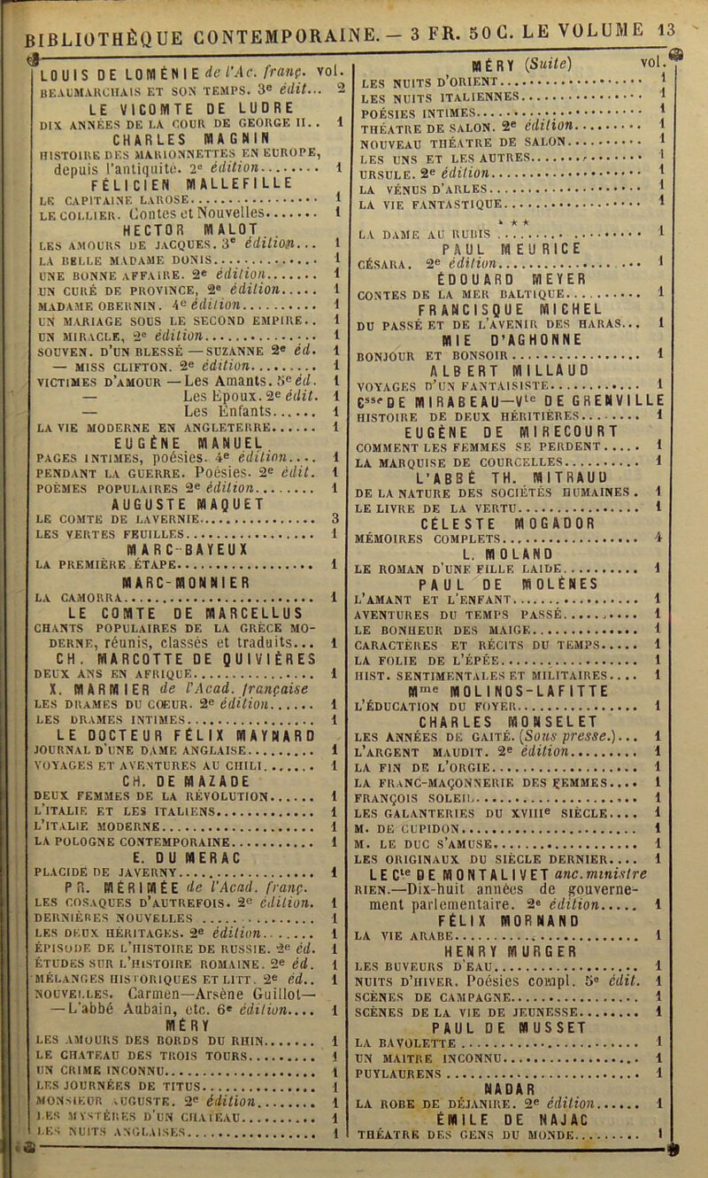 LOUIS DE LOM ÉN I E rfe/Mc. ym»?. vol. HE.UJMAKCHAIS ET SON TEMPS. 3« édit... LE VICOMTE DE LUORE DIX ANNÉES DE LA COUR DE GEORGE U. . 1 CHARLES MAGNIN HISTOIRE DES MARIONNETTES EN EUROPE, depuis l’antiquité. 2“ édition 1 FÉLICIEN MALLEFILLE LE CAPITAINE LAROSE 1 LE COLLIER. Coiites ot ISouvelles 1 HECTOR MALOT LES AMOURS DE JACQUES. 3' édUion... 1 LA BELLE MADAAIE DONIS 1 UNE BONNE affaire. 2« édition... UN CURÉ DE PROVINCE, 2® édition. i 1 MADA.ME OBEUNIN. édition i UN mariage SOUS LE SECOND EMPIRE.. 1 UN MIRACLE, 2® édiUOU 1 SOUVEN. d’un BLESSÉ—SUZANNE 2« éd. 1 — MISS CLiFTON. 2® édition 1 VICTIMES d’amour — Lcs Amanls. 5®ci/, t — Les Epoux. 2® é(/î/. 1 — Les Enfants 1 LA VIE MODERNE EN ANGLETERRE 1 EUGÈNE MANUEL PAGES INTIMES, poésies. 4® édition 1 PENDANT LA GUERRE. PoésieS. 2® édit. 1 POÈMES POPULAIRES 2® édition 1 AUGUSTE MAQUET LE COMTE DE LAVERNIE 3 LES VERTES FEUILLES 1 MARC-BAYEUX LA PREMIÈRE ÉTAPE 1 MARC-MDNNIER LA CAMORRA 1 LE COMTE DE MARCELLUS CHANTS POPULAIRES DE LA GRÈCE MO- DERNE, réunis, classés et traduits... l CH. MARCOTTE DE QUIVIÈRES DEUX ANS EN AFRIQUE 1 X. MAR NIER de l'Acad, française LES DRAMES DU cœuR. 2® édition 1 LES DRAMES INTIMES 1 LE DOCTEUR FÉLIX MAYNARD JOURNAL d'une dame ANGLAISE 1 VOYAGES ET AVENTURES AU CHILI i CH. DE MAZADE DEUX FEMMES DE LA RÉVOLUTION 1 l’italie et les italiens 1 L’ITALIE MODERNE 1 LA POLOGNE CONTEMPORAINE 1 E. DU MERAC PL.VCIDE DE JAVERNY 1 PR. MÉRIMÉE de l'Acad. franç. LES COSAQUES D’AUTREFOIS. 2® édition. 1 DERNIÈRES NOUVELLES t LES DEUX HÉRITAGES. 2® édition 1 ÉPISODE DE l’histoire DE RUSSIE. 2® éd. 1 ÉTUDES SUR l’histoire ROMAINE. 2® éd. 1 MÉLANGES IIISIORIQUES ET LITT. 2® éd.. i NOUVELLES. Carmen—Arsène Guillot— — L'abbé Aubain, etc. 6® édition.... i MÉRY LES AMOURS DES BORDS DU RHIN 1 LE CHATEAU DES TROIS TOURS t UN CRIME INCONNU t LES JOURNÉES DE TITUS l MONSIEUR auguste. 2® éiution 1 J,ES MYSTÈRES d'un CIIAIEAU 1 LES NUITS ANGLAISES 1 MÉRY {Suite) LES NUITS d’orient LES NUITS italiennes POÉSIES INTIMES ....... THÉÂTRE DE SALON. 2* édition. NOUVEAU THÉÂTRE DE SALON.. LES UNS ET LES AUTRES URSULE. 2® édition LA VÉNUS D’ARLES. vol 9 LA VIE fantastique Y * * * I LA DAME AU RUBIS ‘ PAUL WEURICÉ CÉSARA. 2^ édition ••• > ÉDOUARD MEYER CONTES DE LA MER BALTIQUE 1 FRANCISQUE MICHEL DU PASSÉ ET DE l’AVENIR DES HARAS... 1 MIE D’AGHONNE BONJOUR ET BONSOIR t ALB ERT MILLAUD VOYAGES d’un FANTAISISTE 1 G”®DE MIRABEAU-Vi® DE GRÉNVILLE HISTOIRE DE DEUX HÉRITIÈRES 1 EUGÈNE DE MIRECOURT COMMENT LES FEMMES SE PERDENT 1 LA MARQUISE DE COURCELLES. . 1 L’ABBÉ TH. MITRAUÜ DE LA NATURE DES SOCIÉTÉS HUMAINES. i LE LIVRE DE LA VERTU 1 CÉLESTE MOGADOR MÉMOIRES COMPLETS 4 L. MOLANO LE R05IAN d’une FILLE LAIDE i PAUL DE MOLÉNES l’amant ET l'enfant 1 AVENTURES DU TEMPS PASSÉ 1 LE BONHEUR DES MAIGE 1 CARACTÈRES ET RÉCITS DU TEMPS 1 LA FOLIE DE l’ÉPÉE 1 IIIST. SENTIMENTALES ET MILITAIRES.. .. 1 M'«® MOLINOS-LAFITTE l’Éducation du foyer 1 CHARLES MONSELET LES ANNÉES DE GAITÉ. {SoUS pTeSSe.)... 1 l’argent maudit. 2® édition 1 LA FIN DF, l’orgie 1 LA franc-maçonnerie DES ÇEMMES ... • 1 FRANÇOIS SOLEIl 1 LES GALANTERIES DU XVIII® SIÈCLE.... 1 m. de CUPIDON 1 M. LE DUC s’amuse 1 LES ORIGINAUX DU SIÈCLE DERNIER.... 1 LEC‘®DE MONTALIVET anc.mini.itre RIEN.—Dix-huit années de puverne- ment parlementaire. 2® édition 1 FÉLIX fflORNAND LA VIE ARABE 1 HENRY MURGER LES BUVEURS D EAU 1 NUITS d’hiver. Poésies corapl. 5® édit. 1 SCÈNES DE CAMPAGNE 1 SCÈNES DE LA VIE DE JEUNESSE 1 PAUL DE MUSSET LA BAVOLETTE i UN MAITRE INCONNU 1 PUYLAURENS 1 NADAR LA ROBE DE DÉJANIRE. 2® édition 1 ÉMILE DE NAJAC THÉÂTRE DES GENS DU MONDE I