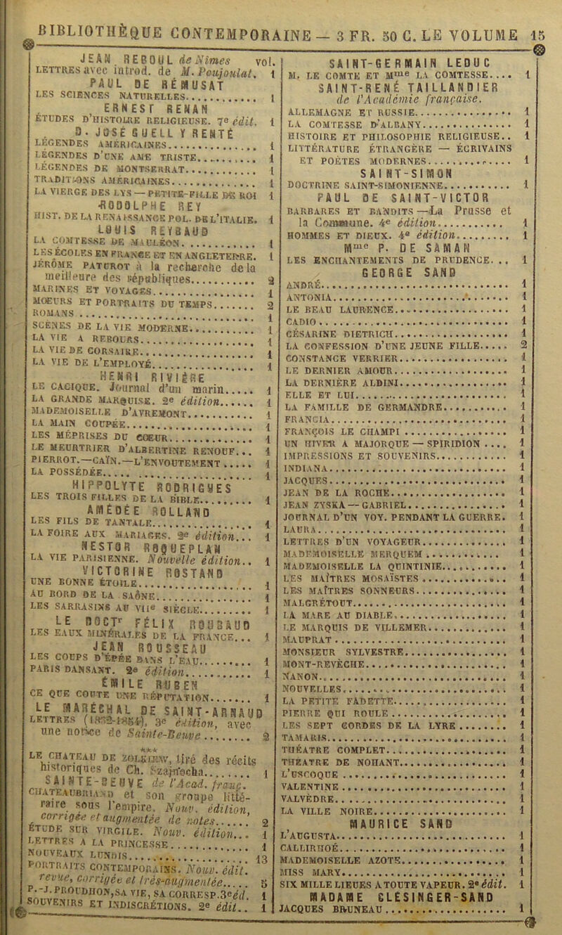 1 JEAN RE60UL de Unîmes vol. LETTRES avec inti'od. de M. Poujouiat i PAUL DE HÉMUSAT LES SCIENCES NATURELLES 1 ^ , ERNESr RENAN ETUDES D HISTOIRE RELIGIEUSE. 78 édU. D. JOSÉ s UELL Y RENTÉ LEGENDES .VJIERIGaINES 1 LÉGENDES D’uNE AME TRISTE..., 1 LÉGENDES DK MONTSERRAT I TR.vDIT,'.ONS américaines I LA VIERGE DES LY.S — PETITE-FILLE BC UOI 1 ■RODOLPHE REY HIST. DE L.V RENA I.SSAN6K POL. BSL’iTAHE. Y L«HIS REY8AUD LA CÜMrE.S,SE DE MiULÉON J L ES ECOLES EN PRANCE ET EN ANGLETEIÏRE. l JERO.ME patcrot à Ig rechai'olie delà meilleure ries Pépabliques a marines Et Voyages { MOEURS ET portraits DU TEMPS. . . 2 ROMANS J SCÈNES DE LA VIE MODERNE 1 LA VIE A REBOURS ...!. 1 LA VIE DE CORSAIRE ] j LA VIE DE l’employé. . . . \ HENRI RIVIèïÊ LE CACIQUE. Journal d’un marin i LA GRANDE MARQUISE. 2® édition i MADEMOISELLE D’AVREKONT 1 LA MAIN COUPÉE !.. . i .1 LES MÉPRISES DU COEUR { LE MEURTRIER D’ALBERTINE RËNOUF... 1 PIERROT.—CAÏN.—L’BN VOUTEMENT \ la POSSÉDÉE I HIPPOLYTE RODRIGUÊs LES TROIS FILLES DELA BIBLE 1 AMÉDÉE ROLLAND LES FILS DE TANTALE I LA FOIRE AUX ^ édition..'. 1 NESTOR R80UEPLAN L.v VIE PARISIENNE. Souvelle édition.. 1 , VICTORINE ROSTAND LNE BONNE ÉTOILE { AU BORD DE LA . SAÔNE 1 LES SARRASINS AU VU* SIÈCLE 1 LE nOCT>^ FÉLIX LES EAUX MINÉRALES DE LA FRANCE... } JEAN ROUSSEAU LES COÜPS D ÉPÉE BVN5 L*EVU • 1 PAR IS DAN SAXT. 2e ééf féou1 Emile ruben CE QUE COUTE UNE BÉPUT.VTION 1 LE MARÉCHAL DE SAINT-ARNAUD lettres (i«È2-wsi.), V éitmon avec une notice de Sointe-Seuvs 2 - _ _ LE CHATEAU DE zoLEiiuw, tiré des récUs historiques de Ch. .•■zajn'ocha i ^ ^ I ^ 1^ E - 5 E H V E de l’A cad. fi'auç. ciiATEAUBitu.Yi) et son !?roaue litté- raire sous l’empire. Nouv. édition, corrigée et augmentée de notes . o ÉTUDE SUR VIRGILE. NoUV. éditioil. 1 lettres A LA PRINCE.SSE.. .. \ Nouveaux lundis in poutr.iits contemporains. Nouv.'édii'. revue, corrigée et Irés-âugmeiilée b CORRESP.3*ei/. 1 SOUVENIRS ET I.NDISCRÉTIONS. 2* édit.. 1 SAINT-GERMAIN LEDUC M. LE COMTE ET M'“* L.V COMTESSE.... SAINT-RENÉ TAILLANDIER de l'Académie française. ALLEMAGNE ET RUSSIE LA COMTESSE D-’aLBANY HISTOIRE ET PHILOSOPHIE RELIGIEUSE.. LITTÉRATURE ÉTRANGÈRE — ÉCRIVAINS ET POÈTES MODERNES S AlNT-SIMON DOCTRINE SAINT-SIMONIENNE PAUL DE SAINT-VICTOR BARBARES ET BANDITS -—La PrUSSe Ct la Comwune. 4* édition HOMMES ET DIEUX. 4® édition P. DE SAMAN LES ENCHANTEMENTS DE PRUDENCE. . . GEORGE SANS ANDRÉ ANTON 1A • LE BEAU LAURENCE CADIO - CÉSARINE DIETRICH LA CONFESSION D’UNE JEUNE FILLE CONSTANCE VERRIER LE DERNIER AMOUR LA DERNIÈRE ELLE ET LUI LA FAMILLE DE GKRMANDRE FRANCIA FRANÇOIS LE CIIAMPI UN HIYIîR A MAJORQUE — SPIRIDION .... IMPRESSIONS ET SOUVENIRS INDIANA JACQUES JEAN DE LA ROCHE JEAN ZYSKA —GABRIEL JOURNAL d’un VOY. pendant LA GUERRE. LAURA LETTRES d’un VOYAGEUR MADF.nOlSELLE S1ERQUEM MADEMOISELLE LA QUINTINIE LES MAItRES MOSAÏSTES LES MAÎTRES SONNEURS MALGRÉTOüT IA MARE AU DIABLE, LE MARQUIS DE VILLEMER MAUPRAT -MONSIEUR .SYLVESTRE MGNT-REVÈCHE Nanon NOUVELLP.S. LA PETITE FADETTE PIERRE QUI ROULE LES SEPT CORDES DE LA LYRE TAMARLS THÉÂTRE COMPLET THEATRE DE NOHANT l’dsgoqüe VALE.NTINE VALVÈDRE.. LA VILLE NOIRE MAURICE SAND l’aügusta GALLIRHOÉ MADEMOISELLE AZOTE MISS MARY SIX MILLE LIEUES A TOUTE VAPEUR. Si* édit. MADAME CLESINGER-SAND JACQUES BIVUNEAU 1 1 1 1 1 1 1 1 t 1 1 1 2 1 l i 1 1 1 1 1 i 1 i 1 1 1 1 1 1 1 1 1 1 i i 1 1 1 1 1 1 1 1 1 1 1 i 1 1 1 1 1 1 1 1 1 (t