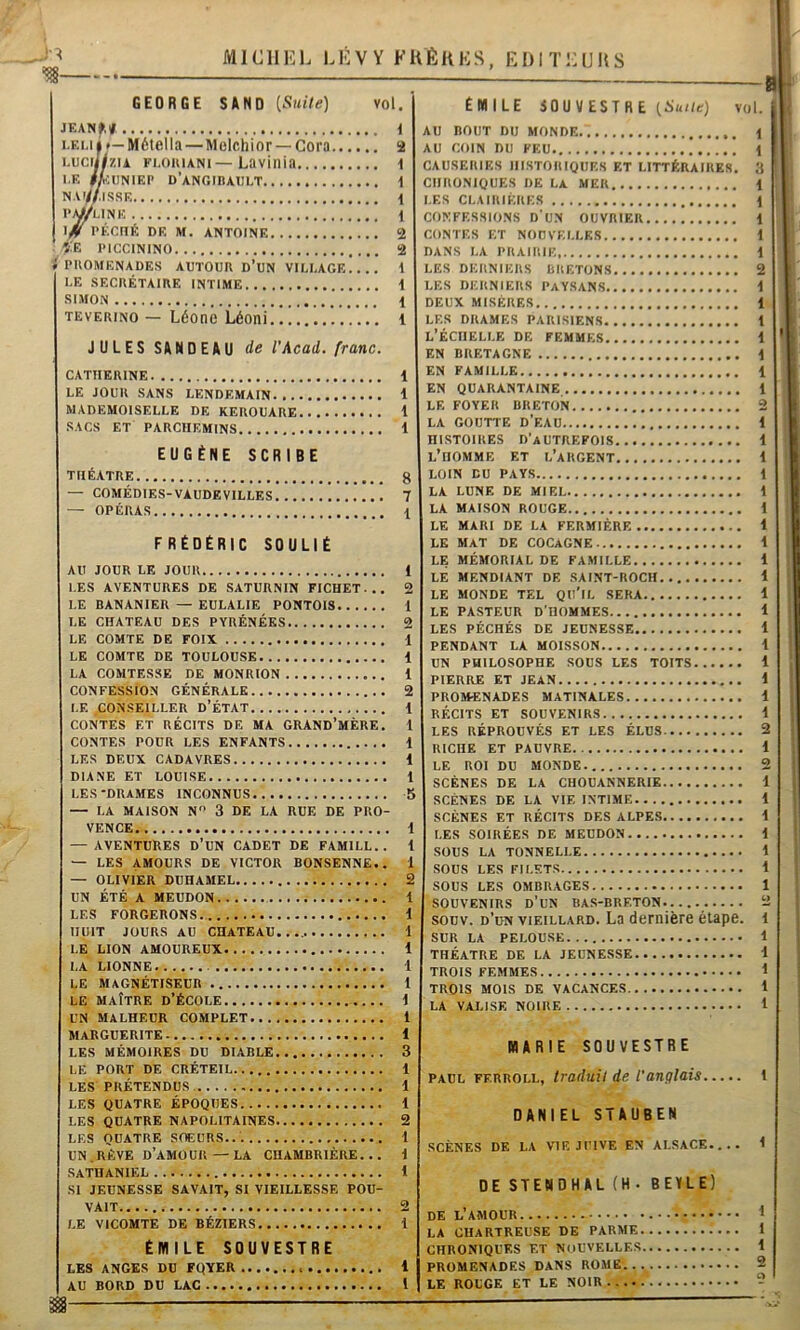 GEORGE SAND [Suite) vol. JKANf,/ i i.EMâ»—Métella—Molchior —Goro 2 i.uciHzu ri.oiiiANi—Lavinia i I.E fkm\KP D’ANGinAlILT 1 NAr//|SSE 1 P^UNE i. 1 PÉCtlÉ DE M. ANTOINE 2 ÎE PICCININO 2 » PllOMENADES AUTOUR d’UN VILUAGE 1 UE SECRÉTAIRE INTIME i SIMON 1 TEVERiNO — Léone Léoni i JULES SANDEAU de VAcad, franc. CATHERINE 1 LE JOUR SANS LENDEMAIN 1 MADEMOISELLE DE KEROUARE 1 SACS ET PARCHEMINS 1 EUGÈNE SCRIBE — OPÉRAS 1 FRÉDÉRIC SOULIÉ AU JOUR LE JOUR 1 LES AVENTURES DE SATURNIN FICHET... 2 LE BANANIER — EULALIE PONTOIS 1 LE CHATEAU DES PYRÉNÉES 2 LE COMTE DE FOIX 1 LE COMTE DE TOULOUSE 1 LA COMTESSE DE MONRION 1 CONFESSION GÉNÉRALE 2 LE CONSEILLER D’ÉTAT 1 CONTES ET RÉCITS DE MA GRAND’MÈRE. 1 CONTES POUR LES ENFANTS 1 LES DEUX CADAVRES 1 DIANE ET LOUISE 1 LES-DRAMES INCONNUS b — LA MAISON N” 3 DE LA RUE DE PRO- VENCE 1 — AVENTURES D'uN CADET DE FAMILL. . J — LES AMOURS DE VICTOR BONSENNE.. 1 — OLIVIER DUHAMEL 2 UN ÉTÉ A MEUDON 1 LES FORGERONS 1 HUIT JOURS AU CHATEAU...,. 1 LE LION AMOUREUX 1 LA LIONNE 1 LE Magnétiseur l LE MAÎTRE D’ÉCOLE \ UN MALHEUR COMPLET 1 Marguerite 1 LES MÉMOIRES DU DIABLE 3 LE PORT DE CRÉTEIL 1 LES PRÉTENDUS. 1 LES QUATRE ÉPOQUES 1 LES QUATRE NAPOLITAINES 2 LES QUATRE SOEURS... i UN.RÊVE d’amour — LA CHAMBRIÈRE... i SATHANIEL 1 SI JEUNESSE SAVAIT, SI VIEILLESSE POU- VAIT 2 LE VICOMTE DE BÉZIERS 1 ÉMILE SOUVESTRE LES anges du FQYER 1 AU BORD DU LAC l 1 m— ÉMILE SOUVESTRE (Suite) vol. AU BOUT DU MONDE 1 AU COIN DU FEU 1 CAUSERIES HISTORIQUES ET LITTÉRAIRES. 3 CHRONIQUES DE LA MER \ LES CLAIRIERES \ CONFESSIONS d'uN OUVRIER 1 CONTES ET NOUVELLES 1 DANS LA PRAIRIE 1 LES DERNIERS BRETONS 2 LES DERNIERS PAYSANS i DEUX MISÈRES 1 LES DRAMES PARISIENS 1 l’Échelle de femmes i EN BRETAGNE | EN FAMILLE 1 LE FOYER BRETON 2 LA GOUTTE D’EAU 1 HISTOIRES D’autrefois 1 l’homme et l’argent 1 LA MAISON ROUGE 1 LE MARI DE LA FERMIÈRE 1 LE MAT DE COCAGNE 1 LE MÉMORIAL DE FAMILLE 1 LE MENDIANT DE SAINT-ROCH 1 LE MONDE TEL QU’iL SERA 1 LE PASTEUR D’HOMMES 1 LES PÉCHÉS DE JEUNESSE 1 PENDANT LA MOISSON 1 UN PHILOSOPHE SOUS LES TOITS 1 PIERRE ET JEAN 1 PROMENADES MATINALES 1 RÉCITS ET SOUVENIRS i LES RÉPROUVÉS ET LES ÉLUS 2 RICHE ET PAUVRE 1 LE ROI DU MONDE. 2 SCÈNES DE LA CHOUANNERIE 1 SCÈNES DE LA VIE INTIME 1 SCÈNES ET RÉCITS DES ALPES i LES SOIRÉES DE MEUDON 1 SOUS LA TONNELLE 1 SOUS LES FILETS 1 SOUS LES OMBRAGES 1 SOUVENIRS d'un BAS-BRETON. 2 souv. d’un VIEILLARD. La dernière étape, i SUR LA PELOUSE i THÉÂTRE DE LA JEUNESSE 1 TROIS FEMMES J TROIS MOIS DE VACANCES 1 LA VALISE NOIRE 1 MARIE SOUVESTRE PAUL FERROLL, traduit de l'anglais 1 DANIEL STAUBEN SCÈNES DE LA VIF. JUIVE EN ALSACE 1 DE STENDHAL (H• BEYLE) DE l’amour ^ LA CHARTREUSE DE PARME 1 CHRONIQUES ET NOUVELLES 1 PROMENADES DANS ROME. . 2 LE ROUGE ET LE NOIR -