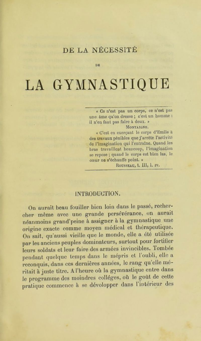 DE LA GYMNASTIQUE a Ce n’est pas un corps, ce n’est pas une âme qu’on dresse ; c’est un homme : il n’en faut pas faire à deux. » Montaigne. « C’est en exerçant le corps d’Emile à des travaux pénibles que j’arrête l’activité de l’imagination qui l’entraîne. Quand les bras travaillent beaucoup, l’imagination se repose ; quand le corps est bien las, le cœur ne s’échauffe point. » Rousseau, t. III, 1. iv. INTRODUCTION. On aurait beau fouiller bien loin clans le passé, recher- cher même avec une grande persévérance, on aurait néanmoins grand’peine à assigner à la gymnastique une origine exacte comme moyen médical et thérapeutique. On sait, cju aussi vieille cjue le monde, elle a été utilisée par les anciens peuples dominateurs, surtout pour fortifier leurs soldats et leur faire des armées invincibles. Tombée pendant quelque temps dans le mépris et l oubli, elle, a reconquis, dans ces dernières années, le rang* qu elle mé- ritait à juste titre. A l’heure où la gymnastique entre dans le programme des moindres collèges, où le g’oût de cette pratique commence à se dévolopper dans 1 intérieur des