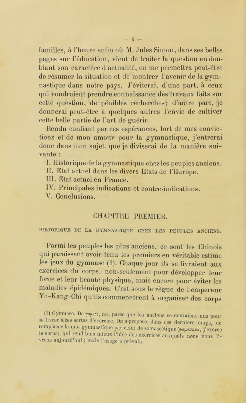 G - lamilles, à l’heure enfin où M. Jules Simon, dans ses belles pag’es sur l’éducation, vient de traiter la question en dou- blant son caractère d’actualité, on me permettra peut-être de résumer la situation et de montrer l’avenir de la gym- nastique dans notre pays. J’éviterai, d’une part, à ceux qui voudraient prendre connaissance des travaux faits sur cette question, de pénibles recherches; d’autre part, je donnerai peut-être à quelques autres l’envie de cultiver cette belle partie de l’art de guérir. Rendu confiant par ces espérances, fort de mes convic- tions et de mon amour pour la gymnastique, j’entrerai donc dans mon sujet, que je diviserai de la manière sui- vante : I. Historique de la gymnastique chez les peuples anciens. II. Etat actuel dans les divers Etats de l’Europe. III. Etat actuel en France. IV. Principales indications et contre-indications. V. Conclusions. CHAPITRE PREMIER. HISTORIQUE DE LA GYMNASTIQUE CHEZ LES PEUPLES ANCIENS. Parmi les peuples les plus anciens, ce sont les Chinois qui paraissent avoir tenu les premiers en véritable estime les jeux du gymnase (1). Chaque jour ils se livraient aux exercices du corps, non-seulement pour développer leur force et leur beauté physique, mais encore pour éviter les maladies épidémiques. C est sous le règne de l’empereur Yn-Kang-Chi qu ils commencèrent à organiser des corps (1) Gymnase. De ppoç, nu, parce que les anciens se mettaient nus pour se livrer à ces sortes d’exercice. On a proposé, dans ces derniers temps, de remplacer le mot gymnastique par celui de somascétique (a«[/.aaxeû), j’exerce le corps), qui rend bien mieux l’idée des exercices auxquels nous nous li- vrons aujourd’hui ; mais l’usage a prévalu.