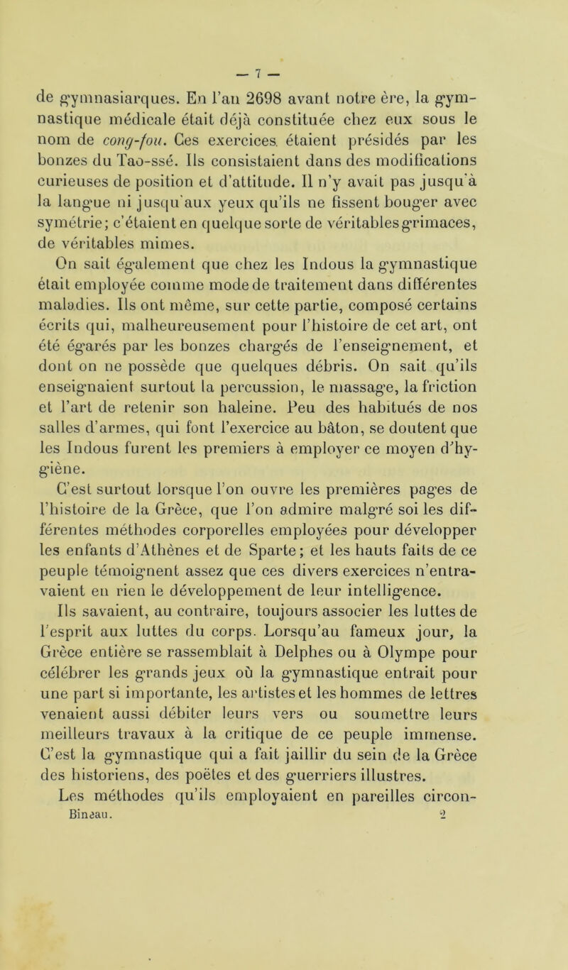de gymnasiarques. En fan 2698 avant notre ère, la gym- nastique médicale était déjà constituée chez eux sous le nom de cong-fou. Ces exercices, étaient présidés par les bonzes du Tao-ssé. Ils consistaient dans des modifications curieuses de position et d’attitude. Il n’y avait pas jusqu'à la langue ni jusqu'aux yeux qu’ils ne fissent bouger avec symétrie; c’étaient en quelque sorte de véritables grimaces, de véritables mimes. On sait également que chez les Indous la gymnastique était employée comme mode de traitement dans différentes maladies. Ils ont même, sur cette partie, composé certains écrits qui, malheureusement pour l’histoire de cet art, ont été égarés par les bonzes chargés de l’enseignement, et dont on ne possède que quelques débris. On sait qu’ils enseignaient surtout la percussion, le massage, la friction et l’art de retenir son haleine. Peu des habitués de nos salles d’armes, qui font l’exercice au bâton, se doutent que les Indous furent les premiers à employer ce moyen d'hy- giène. C’est surtout lorsque l’on ouvre les premières pagres de l’histoire de la Grèce, que l’on admire malgré soi les dif- férentes méthodes corporelles employées pour développer les enfants d’Athènes et de Sparte; et les hauts faits de ce peuple témoignent assez que ces divers exercices n’entra- vaient en rien le développement de leur intelligence. Ils savaient, au contraire, toujours associer les luttes de l’esprit aux luttes du corps. Lorsqu’au fameux jour, la Grèce entière se rassemblait à Delphes ou à Olympe pour célébrer les grands jeux où la gymnastique entrait pour une part si importante, les artistes et les hommes de lettres venaient aussi débiter leurs vers ou soumettre leurs meilleurs travaux à la critique de ce peuple immense. C’est la gymnastique qui a fait jaillir du sein de la Grèce des historiens, des poètes et des guerriers illustres. Les méthodes qu’ils employaient en pareilles circon- Bineau. 2