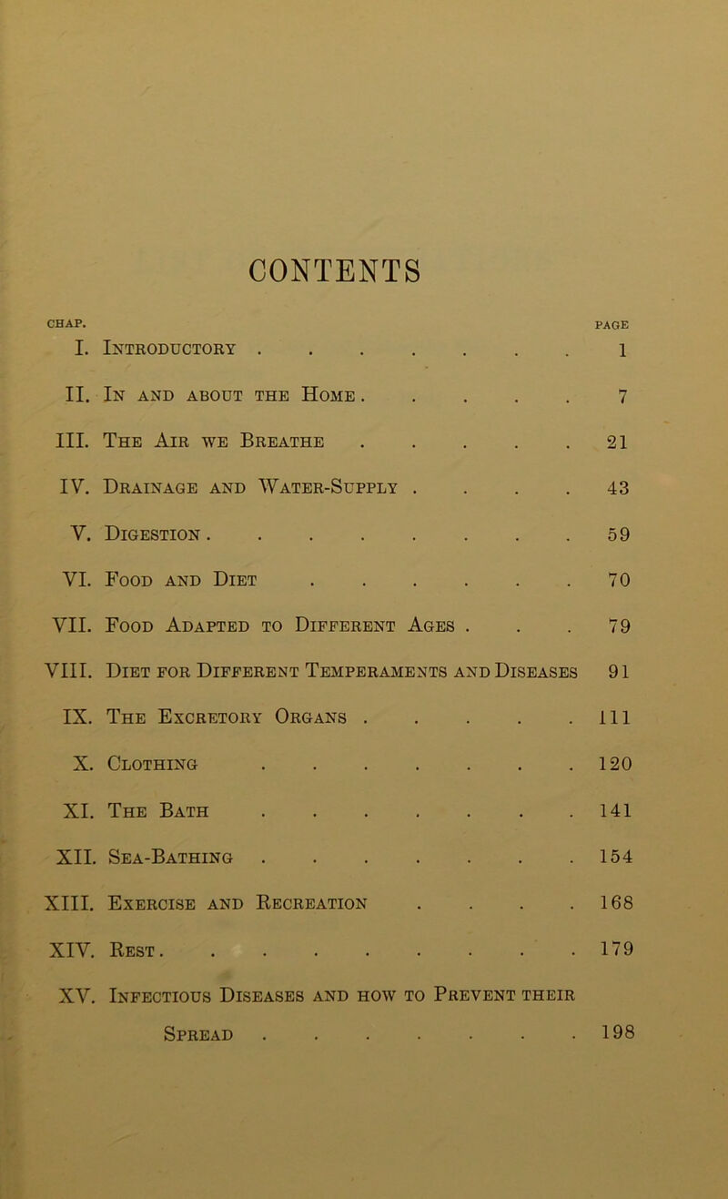 CONTENTS CHAP. PAGE I. Introductory 1 II. In and about the Home ..... 7 III. The Air we Breathe 21 IV. Drainage and Water-Supply .... 43 V. Digestion 59 VI. Food and Diet . . . . . .70 VII. Food Adapted to Different Ages . . .79 VIII. Diet for Different Temperaments and Diseases 91 IX. The Excretory Organs ill X. Clothing 120 XI. The Bath . . . . . . .141 XII. Sea-Bathing 154 XIII. Exercise and Recreation . . . .168 XIV. Rest 179 XV. Infectious Diseases and how to Prevent their Spread 198