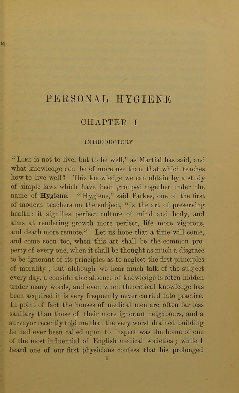 PERSONAL HYGIENE CHAPTEE I INTRODUCTORY “ Life is not to live, but to be well,” as Martial has said, and what knowledge can be of more use than that which teaches how to live well 1 This knowledge we can obtain by a study of simple laws which have been grouped together under the name of Hygiene. “ Hygiene,” said Parkes, one of the first of modern teachers on the subject, “is the art of preserving health : it signifies perfect culture of mind and body, and aims at rendering growth more perfect, life more vigorous, and death more remote.” Let us hope that a time will come, and come soon too, when this art shall be the common pro- perty of every one, when it shall be thought as much a disgrace to be ignorant of its principles as to neglect the first principles of morality ; but although we hear much talk of the subject every day, a considerable absence of knowledge is often hidden under many words, and even when theoretical knowledge has been acquired it is very frequently never carried into practice. In point of fact the houses of medical men are often far less sanitary than those of their more ignorant neighbours, and a surveyor recently told me that the very worst drained building he had ever been called upon to inspect was the home of one of the most influential of English medical societies ; while I heard one of our first physicians confess that his prolonged