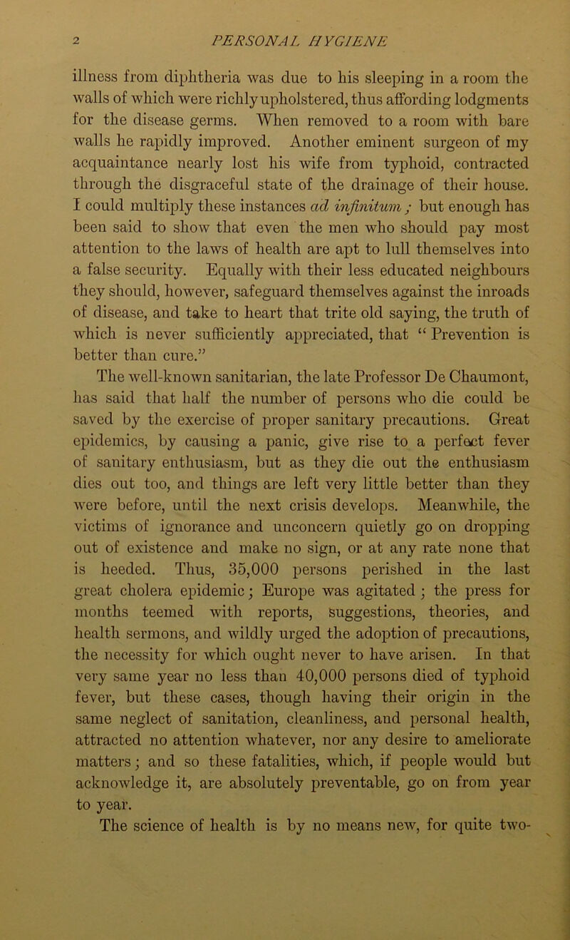 illness from diphtheria was due to his sleeping in a room the walls of which were richly upholstered, thus affording lodgments for the disease germs. When removed to a room with bare walls he rapidly improved. Another eminent surgeon of my acquaintance nearly lost his wife from typhoid, contracted through the disgraceful state of the drainage of their house. I could multiply these instances ad infinitum ; but enough has been said to show that even the men who should pay most attention to the laws of health are apt to lull themselves into a false security. Equally with their less educated neighbours they should, however, safeguard themselves against the inroads of disease, and take to heart that trite old saying, the truth of which is never sufficiently appreciated, that “ Prevention is better than cure.” The well-known sanitarian, the late Professor De Chaumont, has said that half the number of persons who die could be saved by the exercise of proper sanitary precautions. Great epidemics, by causing a panic, give rise to a perfect fever of sanitary enthusiasm, but as they die out the enthusiasm dies out too, and things are left very little better than they were before, until the next crisis develops. Meanwhile, the victims of ignorance and unconcern quietly go on dropping out of existence and make no sign, or at any rate none that is heeded. Thus, 35,000 persons perished in the last great cholera epidemic; Europe was agitated ; the press for months teemed with reports, Suggestions, theories, and health sermons, and wildly urged the adoption of precautions, the necessity for which ought never to have arisen. In that very same year no less than 40,000 persons died of typhoid fever, but these cases, though having their origin in the same neglect of sanitation, cleanliness, and personal health, attracted no attention whatever, nor any desire to ameliorate matters; and so these fatalities, which, if people would but acknowledge it, are absolutely preventable, go on from year to year. The science of health is by no means new, for quite two-