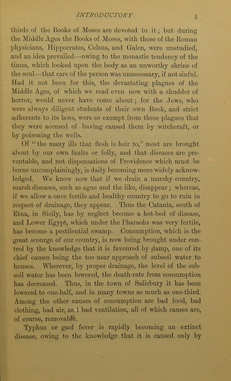 thirds of the Books of Moses are devoted to it; but during the Middle Ages the Books of Moses, with those of the Boraan physicians, Hippocrates, Celsus, and Galen, were unstudied, and an idea prevailed—-owing to the monastic tendency of the times, which looked upon the body as an unworthy shrine of the soul—that care of the person was unnecessary, if not sinful. Had it not been for this, the devastating plagues of the Middle Ages, of which we read even now with a shudder of horror, would never have come about; for the Jews, who were always diligent students of their own Book, and strict adherents to its laws, were so exempt from these plagues that they were accused of having caused them by witchcraft, or by poisoning the wells. Of “ the many ills that flesh is heir to,” most are brought about by our own faults or folly, and that diseases are pre- ventable, and not dispensations of Providence which must be borne uncomplainingly, is daily becoming more widely acknow- ledged. We know now that if we drain a marshy country, marsh diseases, such as ague and the like, disappear; whereas, if we allow a once fertile and healthy country to go to ruin in respect of drainage, they appear. Thus the Catania, south of Etna, in Sicily, has by neglect become a hot-bed of disease, and Lower Egypt, which under the Pharaohs was very fertile, has become a pestilential swamp. Consumption, which is the great scourge of our country, is now being brought under con- trol by the knowledge that it is favoured by dam]), one of its chief causes being the too near approach of subsoil water to houses. Wherever, by proper drainage, the level of the sub- soil water has been lowered, the death-rate from consumption has decreased. Thus, in the town of Salisbury it has been lowered to one-half, and in many towns as much as one-third. Among the other causes of consumption are bad food, bad clothing, bad air, an 1 bad ventilation, all of which causes are, of course, removable. Typhus or gaol fever is rapidly becoming an extinct disease, owing to the knowledge that it is caused only by