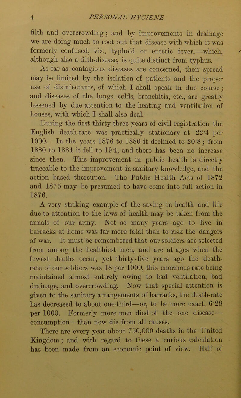 filth and overcrowding; and by improvements in drainage we are doing much to root out that disease with which it was formerly confused, viz., typhoid or enteric fever,—which, although also a filth-disease, is quite distinct from typhus. As far as contagious diseases are concerned, their spread may be limited by the isolation of patients and the proper use of disinfectants, of which I shall speak in due course; and diseases of the lungs, colds, bronchitis, etc., are greatly lessened by due attention to the heating and ventilation of houses, with which I shall also deal. During the first thirty-three years of civil registration the English death-rate was practically stationary at 22*4 per 1000. In the years 1876 to 1880 it declined to 20-8 ; from 1880 to 1884 it fell to 19*4, and there has been no increase since then. This improvement in public health is directly traceable to the improvement in sanitary knowledge, and the action based thereupon. The Public Health Acts of 1872 and 1875 may be presumed to have come into full action in 1876. A very striking example of the saving in health and life due to attention to the laws of health may be taken from the annals of our army. Not so many years ago to live in barracks at home was far more fatal than to risk the dangers of war. It must be remembered that our soldiers are selected from among the healthiest men, and are at ages when the fewest deaths occur, yet thirty-five years ago the death- rate of our soldiers was 18 per 1000, this enormous rate being maintained almost entirely owing to bad ventilation, bad drainage, and overcrowding. Now that special attention is given to the sanitary arrangements of barracks, the death-rate has decreased to about one-third—or, to be more exact, 6’28 per 1000. Formerly more men died of the one disease— consumption—than now die from all causes. There are every year about 750,000 deaths in the United Kingdom; and with regard to these a curious calculation has been made from an economic point of view. Half of