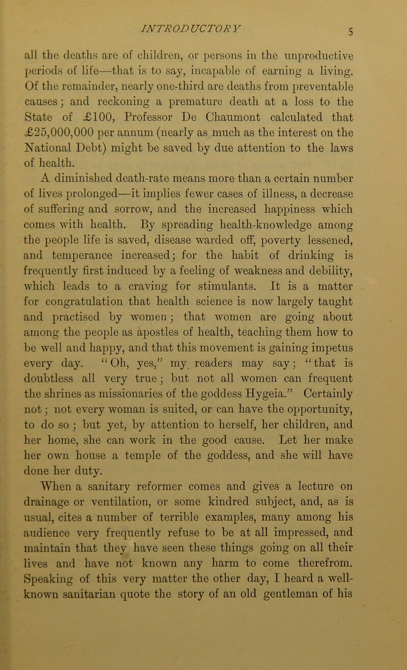 all the deaths are of children, or persons in the unproductive periods of life—that is to say, incapable of earning a living. Of the remainder, nearly one-tliird are deaths from preventable causes; and reckoning a premature death at a loss to the State of £100, Professor De Chaumont calculated that £25,000,000 per annum (nearly as much as the interest on the National Debt) might be saved by due attention to the laws of health. A diminished death-rate means more than a certain number of lives prolonged—it implies fewer cases of illness, a decrease of suffering and sorrow, and the increased happiness which comes with health. By spreading health-knowledge among the people life is saved, disease warded off, poverty lessened, and temperance increased; for the habit of drinking is frequently first induced by a feeling of weakness and debility, which leads to a craving for stimulants. It is a matter for congratulation that health science is now largely taught and practised by women; that women are going about among the people as apostles of health, teaching them how to be well and happy, and that this movement is gaining impetus every day. “Oh, yes,” my readers may say; “that is doubtless all very true; but not all women can frequent the shrines as missionaries of the goddess Hygeia.” Certainly not; not every woman is suited, or can have the opportunity, to do so ; but yet, by attention to herself, her children, and her home, she can work in the good cause. Let her make her own house a temple of the goddess, and she will have done her duty. When a sanitary reformer comes and gives a lecture on drainage or ventilation, or some kindred subject, and, as is usual, cites a number of terrible examples, many among his audience very frequently refuse to be at all impressed, and maintain that they have seen these things going on all their lives and have not known any harm to come therefrom. Speaking of this very matter the other day, I heard a well- known sanitarian quote the story of an old gentleman of his