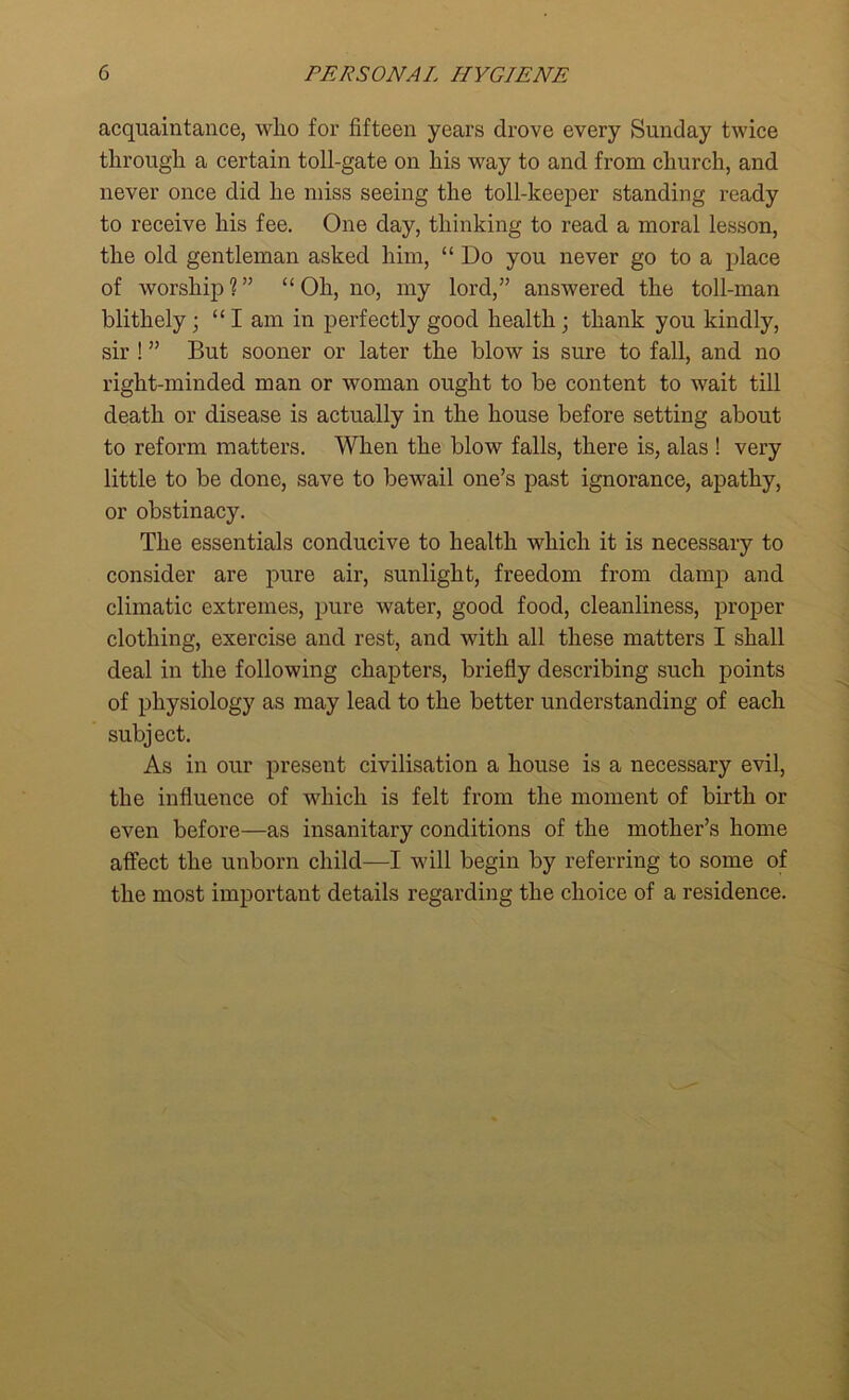 acquaintance, who for fifteen years drove every Sunday twice through a certain toll-gate on his way to and from church, and never once did he miss seeing the toll-keeper standing ready to receive his fee. One day, thinking to read a moral lesson, the old gentleman asked him, “ Do you never go to a place of worship?” “Oh, no, my lord,” answered the toll-man blithely; “I am in perfectly good health ; thank you kindly, sir ! ” But sooner or later the blow is sure to fall, and no right-minded man or woman ought to be content to wait till death or disease is actually in the house before setting about to reform matters. When the blow falls, there is, alas ! very little to be done, save to bewail one’s past ignorance, apathy, or obstinacy. The essentials conducive to health which it is necessary to consider are pure air, sunlight, freedom from damp and climatic extremes, pure water, good food, cleanliness, proper clothing, exercise and rest, and with all these matters I shall deal in the following chapters, briefly describing such points of physiology as may lead to the better understanding of each subject. As in our present civilisation a house is a necessary evil, the influence of which is felt from the moment of birth or even before—as insanitary conditions of the mother’s home affect the unborn child—I will begin by referring to some of the most important details regarding the choice of a residence.