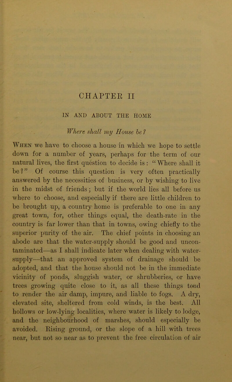 CHAPTER II IN AND ABOUT THE HOME Where shall my House be 1 When we have to choose a house in which we hope to settle down for a number of years, perhaps for the term of our natural lives, the first question to decide is : “ Where shall it be?” Of course this question is very often practically answered by the necessities of business, or by wishing to live in the midst of friends; but if the world lies all before us where to choose, and especially if there are little children to be brought up, a country home is preferable to one in any great town, for, other things equal, the death-rate in the country is far lower than that in towns, owing chiefly to the superior purity of the air. The chief points in choosing an abode are that the water-supply should be good and uncon- taminated—as I shall indicate later when dealing with water- supply—that an approved system of drainage should be adopted, and that the house should not be in the immediate vicinity of ponds, sluggish water, or shrubberies, or have trees growing quite close to it, as all these things tend to render the air damp, impure, and liable to fogs. A dry, elevated site, sheltered from cold winds, is the best. All hollows or low-lying localities, where water is likely to lodge, and the neighbourhood of marshes, should especially be avoided. Rising ground, or the slope of a hill with trees near, but not so near as to prevent the free circulation of air